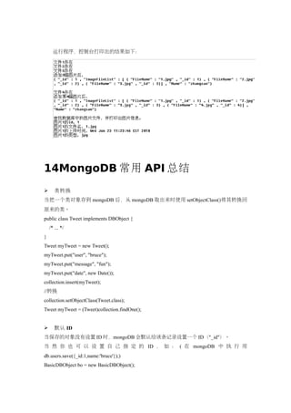 运行程序，控制台打印出的结果如下：




14MongoDB 常用 API 总结
      类转换
当把一个类对象存到 mongoDB 后，从 mongoDB 取出来时使用 setObjectClass()将其转换回
原来的类。
public class Tweet implements DBObject {
    /* ... */
}
Tweet myTweet = new Tweet();
myTweet.put("user", "bruce");
myTweet.put("message", "fun");
myTweet.put("date", new Date());
collection.insert(myTweet);
//转换
collection.setObjectClass(Tweet.class);
Tweet myTweet = (Tweet)collection.findOne();


      默认 ID
当保存的对象没有设置 ID 时，mongoDB 会默认给该条记录设置一个 ID（"_id"）。
当 然 你 也 可 以 设 置 自 己 指 定 的 ID ， 如 ： ( 在 mongoDB 中 执 行 用
db.users.save({_id:1,name:'bruce'});)
BasicDBObject bo = new BasicDBObject();
 