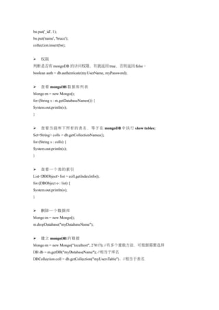 bo.put('_id', 1);
bo.put('name', 'bruce');
collection.insert(bo);


    权限
判断是否有 mongoDB 的访问权限，有就返回 true，否则返回 false。
boolean auth = db.authenticate(myUserName, myPassword);


    查看 mongoDB 数据库列表
Mongo m = new Mongo();
for (String s : m.getDatabaseNames()) {
System.out.println(s);
}


    查看当前库下所有的表名，等于在 mongoDB 中执行 show tables;
Set<String> colls = db.getCollectionNames();
for (String s : colls) {
System.out.println(s);
}


    查看一个表的索引
List<DBObject> list = coll.getIndexInfo();
for (DBObject o : list) {
System.out.println(o);
}


    删除一个数据库
Mongo m = new Mongo();
m.dropDatabase("myDatabaseName");


    建立 mongoDB 的链接
Mongo m = new Mongo("localhost", 27017); //有多个重载方法，可根据需要选择
DB db = m.getDB("myDatabaseName"); //相当于库名
DBCollection coll = db.getCollection("myUsersTable")；//相当于表名
 