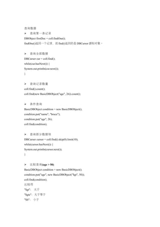 查询数据
    查询第一条记录
DBObject firstDoc = coll.findOne();
findOne()返回一个记录，而 find()返回的是 DBCursor 游标对象。


    查询全部数据
DBCursor cur = coll.find();
while(cur.hasNext()) {
System.out.println(cur.next());
}


    查询记录数量
coll.find().count();
coll.find(new BasicDBObject("age", 26)).count();


    条件查询
BasicDBObject condition = new BasicDBObject();
condition.put("name", "bruce");
condition.put("age", 26);
coll.find(condition);


    查询部分数据块
DBCursor cursor = coll.find().skip(0).limit(10);
while(cursor.hasNext()) {
System.out.println(cursor.next());
}


    比较查询(age > 50)
BasicDBObject condition = new BasicDBObject();
condition.put("age", new BasicDBObject("$gt", 50));
coll.find(condition);
比较符
"$gt"： 大于
"$gte"：大于等于
"$lt"： 小于
 
