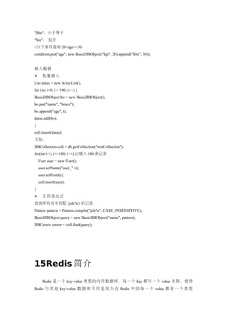 "$lte"：小于等于
"$in"： 包含
//以下条件查询 20<age<=30
condition.put("age", new BasicDBObject("$gt", 20).append("$lte", 30));


插入数据
     批量插入
List datas = new ArrayList();
for (int i=0; i < 100; i++) {
BasicDBObject bo = new BasicDBObject();
bo.put("name", "bruce");
bo.append("age", i);
datas.add(bo);
}
coll.insert(datas);
又如：
DBCollection coll = db.getCollection("testCollection");
for(int i=1; i<=100; i++) {//插入 100 条记录
    User user = new User();
    user.setName("user_"+i);
    user.setPoint(i);
    coll.insert(user);
}
     正则表达式
查询所有名字匹配 /joh?n/i 的记录
Pattern pattern = Pattern.compile("joh?n", CASE_INSENSITIVE);
BasicDBObject query = new BasicDBObject("name", pattern);
DBCursor cursor = coll.find(query);




15Redis 简介
      Redis 是一个 key-value 类型的内存数据库，每一个 key 都与一个 value 关联，使得
Redis 与 其 他 key-value 数 据 库 不 同 是 因 为 在 Redis 中 的 每 一 个 value 都 有 一 个 类 型
 