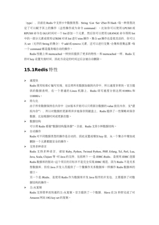 （type），目前在 Redis 中支持 5 中数据类型：String、List、Set、ZSet 和 Hash。每一种类型决
定了可以赋予其上的操作（这些操作成为命令 command）。比如你可以使用 LPUSH 或
RPUSH 命令在 O(1)时间对一个 list 添加一个元素，然后你可以使用 LRANGE 命令得到 list
中的一部分元素或使用 LTRIM 对该 list 进行 trim 操作。集合 set 操作也是很灵活的，你可以
从 set（无序的 String 的集合）中 add 或 remove 元素，还可以进行交集、合集和差集运算。每
一个 command 都是服务端自动的操作。
    Redis 性能上和 memcached 一样快但提供了更多的特性。和 memcached 一样，Redis 支
持对 key 设置失效时间，因此当设定的时间过后会被自动删除。


15.1Redis 特性

   速度快
    Redis 使用标准 C 编写实现，而且将所有数据加载到内存中，所以速度非常快。官方提
    供的数据表明，在一个普通的 Linux 机器上，Redis 读写速度分别达到 81000/s 和
    110000/s。
   持久化
    由于所有数据保持在内存中（2.0 版本开始可以只将部分数据的 value 放在内存，见“虚
    拟内存”），所以对数据的更新将异步地保存到磁盘上，Redis 提供了一些策略来保存
    数据，比如根据时间或更新次数。
   数据结构
    可以将 Redis 看做“数据结构服务器”。目前，Redis 支持 5 种数据结构。
   自动操作
    Redis 对不同数据类型的操作是自动的，因此设置或增加 key 值，从一个集合中增加或
    删除一个元素都能安全的操作。
   支持多种语言
    Redis 支 持 多 种 语 言 ， 诸 如 Ruby, Python, Twisted Python, PHP, Erlang, Tcl, Perl, Lua,
    Java, Scala, Clojure 等。 Java 的支持，包括两个。
                           对              一是 JDBC-Redis，是使用 JDBC 连接
    Redis 数据库的驱动。这个项目的目标并不是完全实现 JDBC 规范，因为 Redis 不是关系
    型数据库，但给 Java 开发人员提供了一个像操作关系数据库一样操作 Redis 数据库的
    接口。
    另一个是 JRedis，是使用 Redis 作为数据库开发 Java 程序的开发包，主要提供了对数
    据结构的操作。
   主-从复制
    Redis 支持简单而快速的主-从复制。官方提供了一个数据，Slave 在 21 秒即完成了对
    Amazon 网站 10G key set 的复制。
 