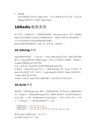    Sharding
    很容易将数据分布到多个 Redis 实例中，但这主要看该语言是否支持。目前支持
    Sharding 功能的语言只有 PHP、Ruby 和 Scala。



16Redis 数据类型
官方文档上，将 Redis 成为一个“数据结构服务器”（data structures server）是有一定道理的。
Redis 的所有功能就是以其固有的几种数据结构保存，并提供用户操作这几种结构的接口。
可以对比在其他语言中那些固有数据类型及其操作。
Redis 目前提供四种数据类型：string、list、set 和 zset（sorted set）。


16.1String 类型

String 是最简单的类型，一个 key 对应一个 value。Redis String 是安全的，String 类型的数据
最大 1G。String 类型的值可以被视作 integer，从而可以让“INCR”命令族操作，这种情况下，
该 integer 的值限制在 64 位有符号数。
在 list、set 和 zset 中包含的独立的元素类型都是 Redis String 类型。
在 Redis 中，String 类型由 sds.c 库定义，它被封装成 Redis 对象。和 Java 中的对象一样，
Redis 对象也是使用“引用”，因此当一个 Redis String 被多次使用时，Redis 会尽量使用同一
个 String 对象而不是多次分配。
从 Redis 1.1 版开始，String 对象可以编码成数字，因此这样可以节省内存空间。


16.2List 类型

链表类型，主要功能是 push、pop、获取一个范围的所有值等。其中的 key 可以理解为链表的
名字。 Redis 中，list 就是 Redis String 的列表，按照插入顺序排序。
   在                                          比如使用 LPUSH 命令
在 list 头插入一个元素，使用 RPUSH 命令在 list 的尾插入一个元素。当这两个命令之一作用
于一个空的 key 时，一个新的 list 就创建出来了。比如：




最终在 mylist 中存储的元素为：”b”,”a”,”c”。
List 的最大长度是 2^32-1 个元素。
 