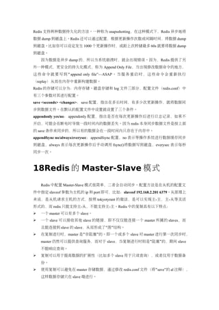 Redis 支持两种数据持久化的方法。一种称为 snapsshotting，在这种模式下，Redis 异步地将
数据 dump 到磁盘上。Redis 还可以通过配置，根据更新操作次数或间隔时间，将数据 dump
到磁盘。比如你可以设定发生 1000 个更新操作时，或距上次转储最多 60s 就要将数据 dump
到磁盘。
    因为数据是异步 dump 的，所以当系统崩溃时，就会出现错误。因为，Redis 提供了另
外一种模式，更安全的持久化模式，称为 Append Only File，当出现修改数据命令的地方，
这 些 命 令 就 要 写 到 “ append only file”—ASAP 。 当 服 务 重 启 时 ， 这 些 命 令 会 重 新 执 行
（replay）从而在内存中重新构建数据。
Redis 的存储可以分为：内存存储、磁盘存储和 log 文件三部分，配置文件（redis.conf）中
有三个参数对其进行配置。
save <seconds> <changes>：save 配置，指出在多长时间，有多少次更新操作，就将数据同
步到数据文件。在默认的配置文件中设置就设置了三个条件。
appendonly yes/no： appendonly 配置，指出是否在每次更新操作后进行日志记录，如果不
开启，可能会在断电时导致一段时间内的数据丢失。因为 redis 本身同步数据文件是按上面
的 save 条件来同步的，所以有的数据会在一段时间内只存在于内存中。
appendfsync no/always/everysec：appendfsync 配置，no 表示等操作系统进行数据缓存同步
到磁盘，always 表示每次更新操作后手动调用 fsync()将数据写到磁盘，everysec 表示每秒
同步一次。



18Redis 的 Master-Slave 模式
    Redis 中配置 Master-Slave 模式很简单，二者会自动同步。配置方法是在从机的配置文
件中指定 slaveof 参数为主机的 ip 和 port 即可，比如：slaveof 192.168.2.201 6379。从原理上
来说，是从机请求主机的方式，按照 tokyotyrant 的做法，是可以实现主-主，主-从等灵活
形式的，而 redis 只能支持主-从，不能支持主-主。Redis 中的复制具有以下特点：
   一个 master 可以有多个 slave。
   一个 slave 可以接收其他 slave 的链接，即不仅仅能连接一个 master 所属的 slaves，而
    且能连接到 slave 的 slave，从而形成了“图”结构。
   在复制进行时，master 是“非阻塞”的。即一个或多个 slave 对 master 进行第一次同步时，
    master 仍然可以提供查询服务，而对于 slave，当复制进行时则是“阻塞”的，期间 slave
    不能响应查询。
   复制可以用于提高数据的扩展性（比如多个 slave 用于只读查询），或者仅用于数据备
    份。
   使用复制可以避免在 master 存储数据，通过修改 redis.conf 文件（将“save”的 al 注释），
    这样数据存储只在 slave 端进行。
 