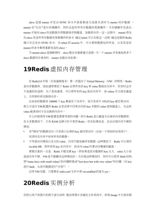 slave 连接 master 并发出 SYNC 命令开始复制或当连接关闭时与 master 同步数据 。
master 在 “ 后台 ” 进行存储操作，同时会监听所有对数据的更新操作。当存储操作完成后 ，
master 开始向 slave 传送数据并将数据保存到磁盘，加载到内存。这一过程中，master 将会
向 slave 发送所有对数据有更新操作的命令。通过 telnet 可以实验这一过程。通过连接到 Redis
端口并且发出 SYNC 命令，在 telnet 的 session 中，可以看到数据包的传送，以及发送给
master 的命令都将重新发送给 slave。
    当 master-slave 连接断掉时，slave 能自动重新建立连接。当一个 master 并发地收到多个
slave 数据同步请求时，master 也能自动处理。



19Redis 虚拟内存管理
    在 Redis2.0 开始（目前最新版本）第一次提出了 Virtual Memory（VM）的特性。Redis
是内存数据库，因此通常情况下 Redis 会将所有的 key 和 value 都放在内存中，但有时这并
不是最好的选择，为了查询速度，可以将所有的 key 放在内存中，而 values 可以放在磁盘
上，当用到时再交换到内存。
    比如你的数据有 100000 个 key 都放在了内存中，而只有其中 10%的 key 被经常访问，
那么可进行 VM 配置的 Redis 会尝试将不经常访问的 key 关联的 value 放到磁盘上，当这些
value 被请求时才会交换到内存中。
    什么时候使用 VM 配置是需要考虑的问题。因为 Redis 是以磁盘为后备的内存数据库，
在大多数情况下，只有 RAM 足够大时才使用 Redis。但实际情况是，总会出现内存不够的
情况：
   有“倾向”的数据访问。只有很小比例的 key 被经常访问（比如一个网站的在线用户），
    但同时在内存中却有所有的数据。
   不考虑访问情况以及大的 value，内存不能加载所有数据。这种情况下，Redis 可以视作
    on-disk DB，即所有的 key 在内存中，而访问 value 时要访问慢速的磁盘。
    需要注意的一点是，Redis 不能交换 key。即如果是因为数据的 key 太大，value 太小而
造成内存不够，VM 是不能解决这种情况的。当出现这种情况时，有时可以使用 Hash 结构，
将“many keys with small values” 的问题转换成“ less keys but with very values”的问题（对 key
进行 hash，从而对数据进行“分组”）。
    启用 VM 功能，只需要在 redis.conf 文件中使 vm-enabled 的值为 yes。



20Redis 实例分析
仍然以用户和图片的例子进行说明。假设将图片存储在文件系统中，即类 Image 中只保存图
 