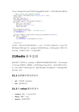 片的 uri。 Image 和类 User 的代码参见 MongoDB 部分的例子。
       类                                  下面给出测试类的关键代码：




在实现中，将类 User 的对象实例存放在一个 set 中，所以利用了 SADD 命令，在 Java 中即
调用 JRedis 对象的 sadd 方法。smembers 方法将返回指定 key（这里是 userSet）的集合中的
所有 value，这样就可以对每一个元素进行操作。



21Redis 命令总结
Redis 提供了丰富的命令（command）对数据库和各种数据类型进行操作，这些 command
可以在 Linux 终端使用。在编程时，比如使用 Redis 的 Java 语言包，这些命令都有对应的方
法，比如上面例子中使用的 sadd 方法，就是对集合操作中的 SADD 命令。下面将 Redis 提供
的命令做一总结。


21.1 连接操作相关的命令

   quit：关闭连接（connection）
   auth：简单密码认证


21.2 对 value 操作的命令

   exists(key)：确认一个 key 是否存在
   del(key)：删除一个 key
   type(key)：返回值的类型
 