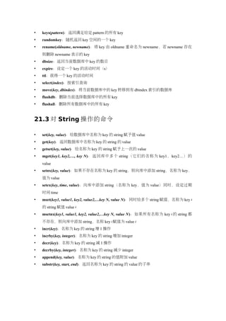    keys(pattern)：返回满足给定 pattern 的所有 key
   randomkey：随机返回 key 空间的一个 key
   rename(oldname, newname)：将 key 由 oldname 重命名为 newname，若 newname 存在
    则删除 newname 表示的 key
   dbsize：返回当前数据库中 key 的数目
   expire：设定一个 key 的活动时间（s）
   ttl：获得一个 key 的活动时间
   select(index)：按索引查询
   move(key, dbindex)：将当前数据库中的 key 转移到有 dbindex 索引的数据库
   flushdb：删除当前选择数据库中的所有 key
   flushall：删除所有数据库中的所有 key


21.3 对 String 操作的命令

   set(key, value)：给数据库中名称为 key 的 string 赋予值 value
   get(key)：返回数据库中名称为 key 的 string 的 value
   getset(key, value)：给名称为 key 的 string 赋予上一次的 value
   mget(key1, key2,…, key N)：返回库中多个 string（它们的名称为 key1，key2…）的
    value
   setnx(key, value)：如果不存在名称为 key 的 string，则向库中添加 string，名称为 key，
    值为 value
   setex(key, time, value)：向库中添加 string（名称为 key，值为 value）同时，设定过期
    时间 time
   mset(key1, value1, key2, value2,…key N, value N)：同时给多个 string 赋值，名称为 key i
    的 string 赋值 value i
   msetnx(key1, value1, key2, value2,…key N, value N)：如果所有名称为 key i 的 string 都
    不存在，则向库中添加 string，名称 key i 赋值为 value i
   incr(key)：名称为 key 的 string 增 1 操作
   incrby(key, integer)：名称为 key 的 string 增加 integer
   decr(key)：名称为 key 的 string 减 1 操作
   decrby(key, integer)：名称为 key 的 string 减少 integer
   append(key, value)：名称为 key 的 string 的值附加 value
   substr(key, start, end)：返回名称为 key 的 string 的 value 的子串
 