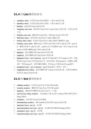 21.4 对 List 操作的命令

   rpush(key, value)：在名称为 key 的 list 尾添加一个值为 value 的元素
   lpush(key, value)：在名称为 key 的 list 头添加一个值为 value 的 元素
   llen(key)：返回名称为 key 的 list 的长度
   lrange(key, start, end)：返回名称为 key 的 list 中 start 至 end 之间的元素（下标从 0 开始，
    下同）
   ltrim(key, start, end)：截取名称为 key 的 list，保留 start 至 end 之间的元素
   lindex(key, index)：返回名称为 key 的 list 中 index 位置的元素
   lset(key, index, value)：给名称为 key 的 list 中 index 位置的元素赋值为 value
   lrem(key, count, value)：删除 count 个名称为 key 的 list 中值为 value 的元素。count 为
    0 ，删 除所 有值 为 value 的 元素 ，count>0 从头 至尾 删除 count 个值 为 value 的 元素，
    count<0 从尾到头删除|count|个值为 value 的元素。
   lpop(key)：返回并删除名称为 key 的 list 中的首元素
   rpop(key)：返回并删除名称为 key 的 list 中的尾元素
   blpop(key1, key2,… key N, timeout)：lpop 命令的 block 版本。即当 timeout 为 0 时，若遇
    到名称为 key i 的 list 不存在或该 list 为空，则命令结束。如果 timeout>0，则遇到上述情
    况时，等待 timeout 秒，如果问题没有解决，则对 key i+1 开始的 list 执行 pop 操作。
   brpop(key1, key2,… key N, timeout)：rpop 的 block 版本。参考上一命令。
   rpoplpush(srckey, dstkey)：返回并删除名称为 srckey 的 list 的尾元素，并将该元素添加
    到名称为 dstkey 的 list 的头部


21.5 对 Set 操作的命令

   sadd(key, member)：向名称为 key 的 set 中添加元素 member
   srem(key, member) ：删除名称为 key 的 set 中的元素 member
   spop(key) ：随机返回并删除名称为 key 的 set 中一个元素
   smove(srckey, dstkey, member) ：将 member 元素从名称为 srckey 的集合移到名称为
    dstkey 的集合
   scard(key) ：返回名称为 key 的 set 的基数
   sismember(key, member) ：测试 member 是否是名称为 key 的 set 的元素
   sinter(key1, key2,…key N) ：求交集
   sinterstore(dstkey, key1, key2,…key N) ：求交集并将交集保存到 dstkey 的集合
   sunion(key1, key2,…key N) ：求并集
   sunionstore(dstkey, key1, key2,…key N) ：求并集并将并集保存到 dstkey 的集合
 