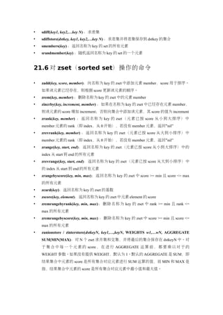    sdiff(key1, key2,…key N) ：求差集
   sdiffstore(dstkey, key1, key2,…key N) ：求差集并将差集保存到 dstkey 的集合
   smembers(key) ：返回名称为 key 的 set 的所有元素
   srandmember(key) ：随机返回名称为 key 的 set 的一个元素


21.6 对 zset（sorted set）操作的命令

   zadd(key, score, member)：向名称为 key 的 zset 中添加元素 member，score 用于排序。
    如果该元素已经存在，则根据 score 更新该元素的顺序。
   zrem(key, member) ：删除名称为 key 的 zset 中的元素 member
   zincrby(key, increment, member) ：如果在名称为 key 的 zset 中已经存在元素 member，
    则该元素的 score 增加 increment；否则向集合中添加该元素，其 score 的值为 increment
   zrank(key, member) ： 返 回 名 称 为 key 的 zset （ 元 素 已 按 score 从 小 到 大 排 序 ） 中
    member 元素的 rank（即 index，从 0 开始），若没有 member 元素，返回“nil”
   zrevrank(key, member) ：返回名称为 key 的 zset（元素已按 score 从大到小排序）中
    member 元素的 rank（即 index，从 0 开始），若没有 member 元素，返回“nil”
   zrange(key, start, end)：返回名称为 key 的 zset（元素已按 score 从小到大排序）中的
    index 从 start 到 end 的所有元素
   zrevrange(key, start, end)：返回名称为 key 的 zset（元素已按 score 从大到小排序）中
    的 index 从 start 到 end 的所有元素
   zrangebyscore(key, min, max)：返回名称为 key 的 zset 中 score >= min 且 score <= max
    的所有元素
   zcard(key)：返回名称为 key 的 zset 的基数
   zscore(key, element)：返回名称为 key 的 zset 中元素 element 的 score
   zremrangebyrank(key, min, max) ： 删 除 名 称 为 key 的 zset 中 rank >= min 且 rank <=
    max 的所有元素
   zremrangebyscore(key, min, max) ：删除名称为 key 的 zset 中 score >= min 且 score <=
    max 的所有元素
   zunionstore / zinterstore(dstkeyN, key1,…,keyN, WEIGHTS w1,…wN, AGGREGATE
    SUM|MIN|MAX)：对 N 个 zset 求并集和交集，并将最后的集合保存在 dstkeyN 中。对
    于 集 合 中 每 一 个 元 素 的 score ， 在 进 行 AGGREGATE 运 算 前 ， 都 要 乘 以 对 于 的
    WEIGHT 参数。如果没有提供 WEIGHT，默认为 1。默认的 AGGREGATE 是 SUM，即
    结果集合中元素的 score 是所有集合对应元素进行 SUM 运算的值，而 MIN 和 MAX 是
    指，结果集合中元素的 score 是所有集合对应元素中最小值和最大值。
 
