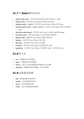 21.7 对 Hash 操作的命令

   hset(key, field, value)：向名称为 key 的 hash 中添加元素 field<—>value
   hget(key, field)：返回名称为 key 的 hash 中 field 对应的 value
   hmget(key, field1, …,field N)：返回名称为 key 的 hash 中 field i 对应的 value
   hmset(key, field1, value1,…,field N, value N)：向名称为 key 的 hash 中添加元素 field i<
    —>value i
   hincrby(key, field, integer)：将名称为 key 的 hash 中 field 的 value 增加 integer
   hexists(key, field)：名称为 key 的 hash 中是否存在键为 field 的域
   hdel(key, field)：删除名称为 key 的 hash 中键为 field 的域
   hlen(key)：返回名称为 key 的 hash 中元素个数
   hkeys(key)：返回名称为 key 的 hash 中所有键
   hvals(key)：返回名称为 key 的 hash 中所有键对应的 value
   hgetall(key)：返回名称为 key 的 hash 中所有的键（field）及其对应的 value


21.8 持久化

   save：将数据同步保存到磁盘
   bgsave：将数据异步保存到磁盘
   lastsave：返回上次成功将数据保存到磁盘的 Unix 时戳
   shundown：将数据同步保存到磁盘，然后关闭服务


21.9 远程服务控制

   info：提供服务器的信息和统计
   monitor：实时转储收到的请求
   slaveof：改变复制策略设置
   config：在运行时配置 Redis 服务器
 