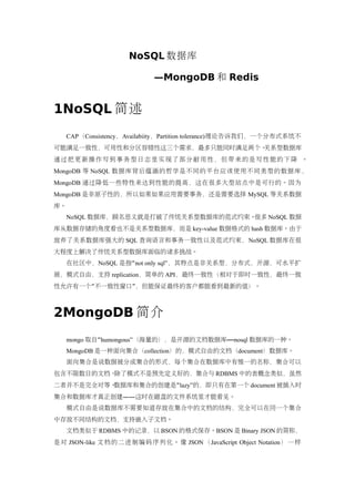 NoSQL 数据库

                                —MongoDB 和 Redis


1NoSQL 简述
    CAP（Consistency，Availabiity，Partition tolerance)理论告诉我们，一个分布式系统不
可能满足一致性，可用性和分区容错性这三个需求，最多只能同时满足两个。关系型数据库
通过把更新操作写到事务型日志里实现了部分耐用性，但带来的是写性能的下降 。
MongoDB 等 NoSQL 数据库背后蕴涵的哲学是不同的平台应该使用不同类型的数据库 ，
MongoDB 通过降低一些特性来达到性能的提高，这在很多大型站点中是可行的。因为
MongoDB 是非原子性的，所以如果如果应用需要事务，还是需要选择 MySQL 等关系数据
库。
    NoSQL 数据库，顾名思义就是打破了传统关系型数据库的范式约束。很多 NoSQL 数据
库从数据存储的角度看也不是关系型数据库，而是 key-value 数据格式的 hash 数据库。由于
放弃了关系数据库强大的 SQL 查询语言和事务一致性以及范式约束， NoSQL 数据库在很
大程度上解决了传统关系型数据库面临的诸多挑战。
    在社区中，NoSQL 是指“not only sql”，其特点是非关系型，分布式，开源，可水平扩
展，模式自由，支持 replication，简单的 API，最终一致性（相对于即时一致性，最终一致
性允许有一个“不一致性窗口”，但能保证最终的客户都能看到最新的值）。



2MongoDB 简介
    mongo 取自“humongous”（海量的），是开源的文档数据库──nosql 数据库的一种。
    MongoDB 是一种面向集合（collection）的，模式自由的文档（document）数据库。
    面向集合是说数据被分成集合的形式，每个集合在数据库中有惟一的名称，集合可以
包含不限数目的文档。除了模式不是预先定义好的，集合与 RDBMS 中的表概念类似，虽然
二者并不是完全对等。数据库和集合的创建是“lazy”的，即只有在第一个 document 被插入时
集合和数据库才真正创建——这时在磁盘的文件系统里才能看见。
    模式自由是说数据库不需要知道存放在集合中的文档的结构，完全可以在同一个集合
中存放不同结构的文档，支持嵌入子文档。
    文档类似于 RDBMS 中的记录，以 BSON 的格式保存。BSON 是 Binary JSON 的简称，
是 对 JSON-like 文 档 的 二 进 制 编 码 序 列 化 。 像 JSON （ JavaScript Object Notation ） 一 样
 