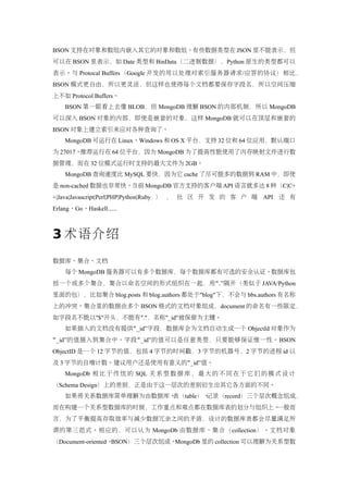 BSON 支持在对象和数组内嵌入其它的对象和数组。有些数据类型在 JSON 里不能表示，但
可以在 BSON 里表示，如 Date 类型和 BinData（二进制数据），Python 原生的类型都可以
表示。与 Protocal Buffers（Google 开发的用以处理对索引服务器请求/应答的协议）相比，
BSON 模式更自由，所以更灵活，但这样也使得每个文档都要保存字段名，所以空间压缩
上不如 Protocol Buffers。
    BSON 第一眼看上去像 BLOB，但 MongoDB 理解 BSON 的内部机制，所以 MongoDB
可以深入 BSON 对象的内部，即使是嵌套的对象，这样 MongoDB 就可以在顶层和嵌套的
BSON 对象上建立索引来应对各种查询了。
    MongoDB 可运行在 Linux、Windows 和 OS X 平台，支持 32 位和 64 位应用，默认端口
为 27017。推荐运行在 64 位平台，因为 MongoDB 为了提高性能使用了内存映射文件进行数
据管理，而在 32 位模式运行时支持的最大文件为 2GB。
    MongoDB 查询速度比 MySQL 要快，因为它 cache 了尽可能多的数据到 RAM 中，即使
是 non-cached 数据也非常快。当前 MongoDB 官方支持的客户端 API 语言就多达 8 种（C|C+
+|Java|Javascript|Perl|PHP|Python|Ruby ） ， 社 区 开 发 的 客 户 端 API 还 有
Erlang、Go、Haskell......



3 术语介绍
数据库、集合、文档
    每个 MongoDB 服务器可以有多个数据库，每个数据库都有可选的安全认证。数据库包
括一个或多个集合，集合以命名空间的形式组织在一起，用“ .”隔开（类似于 JAVA/Python
里面的包），比如集合 blog.posts 和 blog.authors 都处于"blog"下，不会与 bbs.authors 有名称
上的冲突。集合里的数据由多个 BSON 格式的文档对象组成，document 的命名有一些限定，
如字段名不能以"$"开头，不能有"."，名称"_id"被保留为主键。
    如果插入的文档没有提供“ _id”字段，数据库会为文档自动生成一个 ObjectId 对象作为
“_id” 的值插入到集合中。字段 “ _id”的值可以是任意类型，只要能够保证惟一性。BSON
ObjectID 是一个 12 字节的值，包括 4 字节的时间戳，3 字节的机器号，2 字节的进程 id 以
及 3 字节的自增计数。建议用户还是使用有意义的“_id”值。
    MongoDb 相 比 于 传 统 的 SQL 关 系 型 数 据 库 ， 最 大 的 不 同 在 于 它 们 的 模 式 设 计
（Schema Design）上的差别，正是由于这一层次的差别衍生出其它各方面的不同。
    如果将关系数据库简单理解为由数据库、表（table）、记录（record）三个层次概念组成，
而在构建一个关系型数据库的时候，工作重点和难点都在数据库表的划分与组织上。一般而
言，为了平衡提高存取效率与减少数据冗余之间的矛盾，设计的数据库表都会尽量满足所
谓的第三范式。相应的，可以认为 MongoDb 由数据库、集合（collection）、文档对象
（Document-oriented、BSON）三个层次组成。MongoDb 里的 collection 可以理解为关系型数
 
