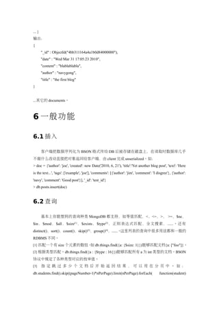 ... }
输出：
{
        "_id" : ObjectId("4bb311164a4a1b0d84000000"),
        "date" : "Wed Mar 31 17:05:23 2010",
        "content" : "blablablabla",
        "author" : "navygong",
        "title" : "the first blog"
}


...其它的 documents。



6 一般功能

6.1 插入

        客户端把数据序列化为 BSON 格式传给 DB 后被存储在磁盘上，在读取时数据库几乎
不做什么改动直接把对象返回给客户端，由 client 完成 unserialized。如：
> doc = {'author': 'joe', 'created': new Date('2010, 6, 21'), 'title':'Yet another blog post', 'text': 'Here
is the text...', 'tags': ['example', 'joe'], 'comments': [{'author': 'jim', 'comment': 'I disgree'}, {'author':
'navy', 'comment': 'Good post'}], '_id': 'test_id'}
> db.posts.insert(doc)


6.2 查询

        基本上你能想到的查询种类 MongoDB 都支持，如等值匹配，<，<=，>， >=，$ne，
$in ，$mod ，$all，$size[1] ，$exists，$type[2] ，正则表达式匹配，全文搜索， ......。还有
distinct()，sort()，count()，skip()[3]，group()[4]，......。这里列表的查询中很多用法都和一般的
RDBMS 不同。
[1] 匹配一个有 size 个元素的数组。 db.things.find({a: {$size: 1}})能够匹配文档{a: ["foo"]}。
                      如
[2] 根据类型匹配。db.things.find({a : {$type : 16}})能够匹配所有 a 为 int 类型的文档。BSON

协议中规定了各种类型对应的枚举值。
[3]     指定 跳 过多 少 个文档后开 始返回 结果，可以用在分 页中。如 ：
db.students.find().skip((pageNumber-1)*nPerPage).limit(nPerPage).forEach(                  function(student)
 