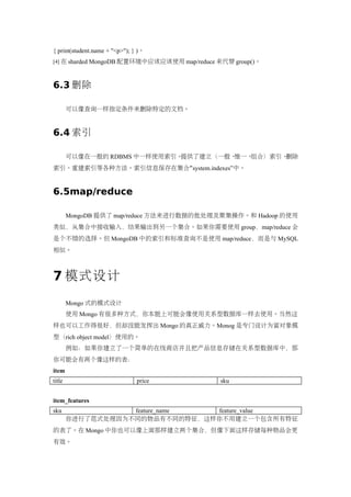 { print(student.name + "<p>"); } )。
[4] 在 sharded MongoDB 配置环境中应该应该使用 map/reduce 来代替 group()。



6.3 删除

        可以像查询一样指定条件来删除特定的文档。


6.4 索引

        可以像在一般的 RDBMS 中一样使用索引。提供了建立（一般、惟一、组合）索引、删除
索引、重建索引等各种方法。索引信息保存在集合“system.indexes”中。


6.5map/reduce

        MongoDB 提供了 map/reduce 方法来进行数据的批处理及聚集操作。和 Hadoop 的使用
类似，从集合中接收输入，结果输出到另一个集合。如果你需要使用 group，map/reduce 会
是个不错的选择。但 MongoDB 中的索引和标准查询不是使用 map/reduce，而是与 MySQL
相似。



7 模式设计
        Mongo 式的模式设计
        使用 Mongo 有很多种方式，你本能上可能会像使用关系型数据库一样去使用。当然这
样也可以工作得很好，但却没能发挥出 Mongo 的真正威力。Monog 是专门设计为富对象模
型（rich object model）使用的。
        例如：如果你建立了一个简单的在线商店并且把产品信息存储在关系型数据库中，那
你可能会有两个像这样的表：
item
title                           price        sku


item_features
sku                feature_name feature_value
        你进行了范式处理因为不同的物品有不同的特征，这样你不用建立一个包含所有特征
的表了。在 Mongo 中你也可以像上面那样建立两个集合，但像下面这样存储每种物品会更
有效。
 