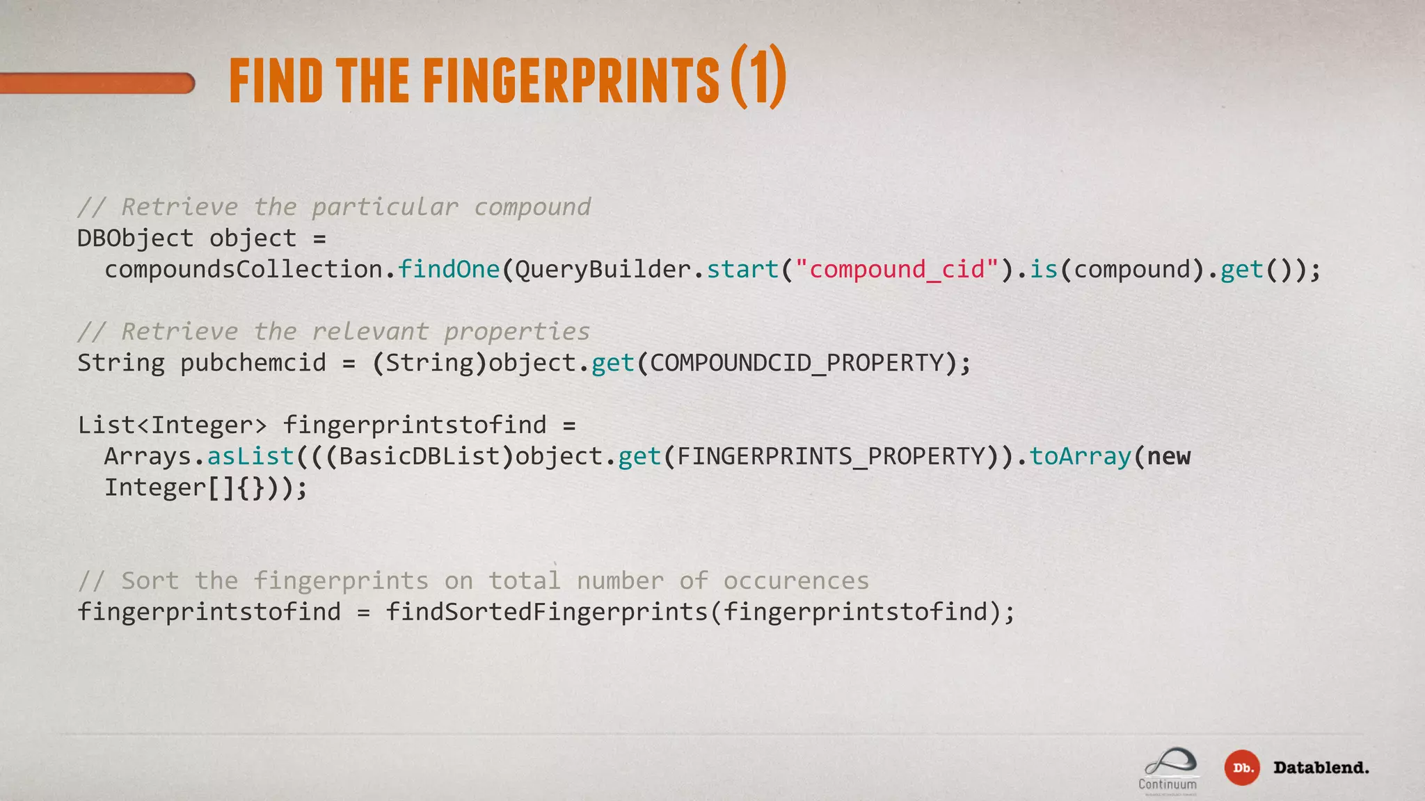 findthefingerprints(1) //  Retrieve  the  particular  compound DBObject  object  =   compoundsCollection.findOne(QueryBuilder.start("compound_cid").is(compound).get()); //  Retrieve  the  relevant  properties String  pubchemcid  =  (String)object.get(COMPOUNDCID_PROPERTY); List<Integer>  fingerprintstofind  =   Arrays.asList(((BasicDBList)object.get(FINGERPRINTS_PROPERTY)).toArray(new   Integer[]{})); //  Sort  the  fingerprints  on  total  number  of  occurences fingerprintstofind  =  findSortedFingerprints(fingerprintstofind); 