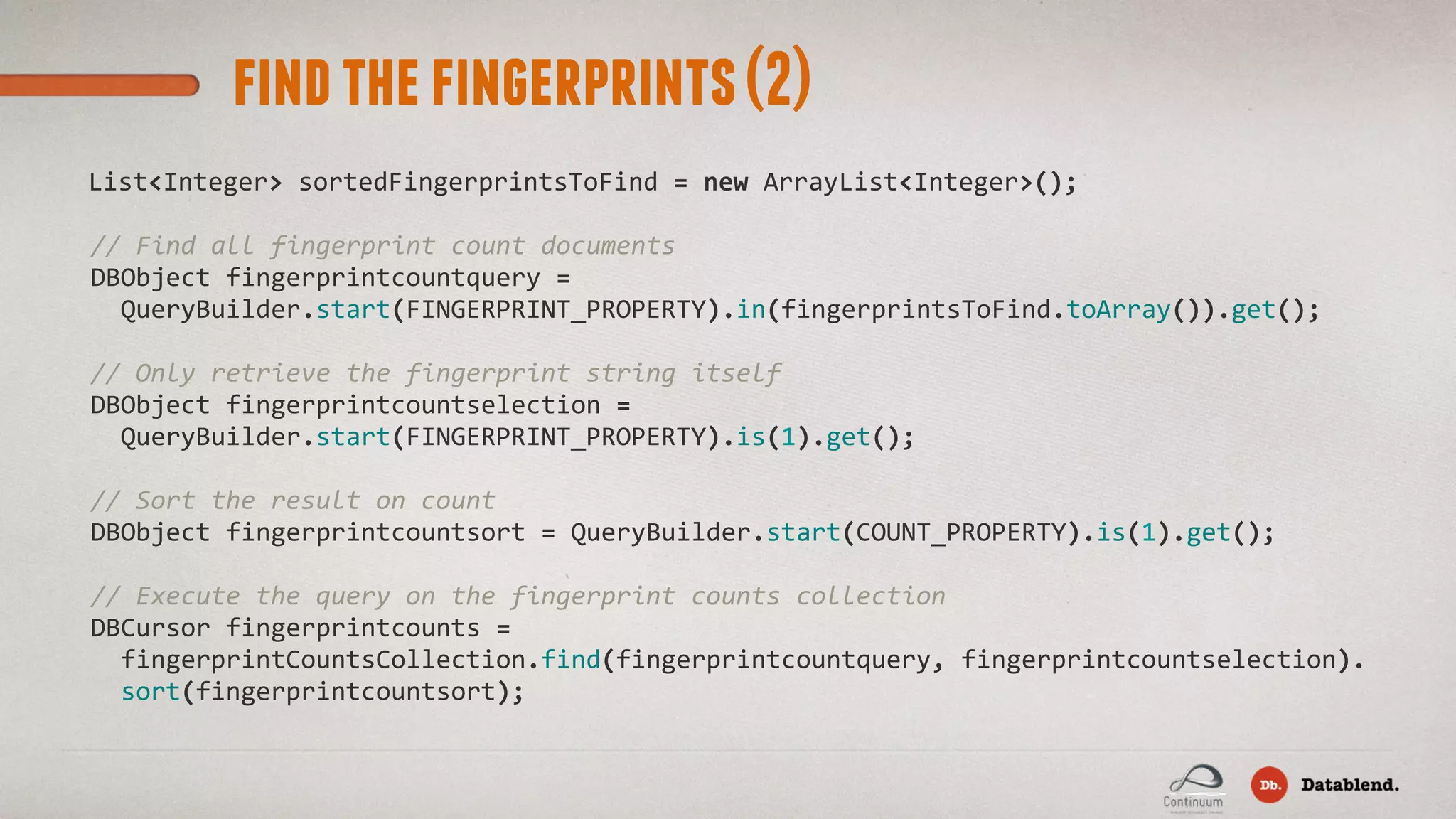findthefingerprints(2) List<Integer>  sortedFingerprintsToFind  =  new  ArrayList<Integer>();    //  Find  all  fingerprint  count  documents    DBObject  fingerprintcountquery  =          QueryBuilder.start(FINGERPRINT_PROPERTY).in(fingerprintsToFind.toArray()).get();        //  Only  retrieve  the  fingerprint  string  itself    DBObject  fingerprintcountselection  =          QueryBuilder.start(FINGERPRINT_PROPERTY).is(1).get();                    //  Sort  the  result  on  count    DBObject  fingerprintcountsort  =  QueryBuilder.start(COUNT_PROPERTY).is(1).get();    //  Execute  the  query  on  the  fingerprint  counts  collection    DBCursor  fingerprintcounts  =          fingerprintCountsCollection.find(fingerprintcountquery,  fingerprintcountselection).        sort(fingerprintcountsort); 
