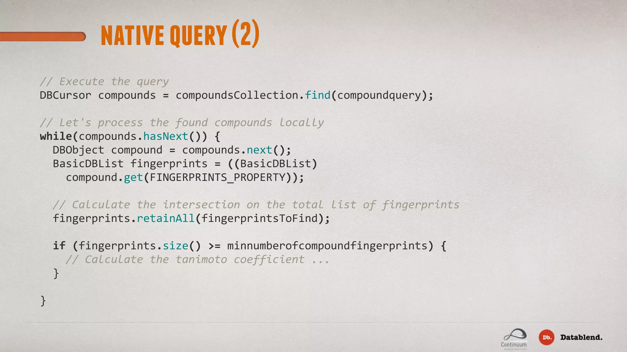 nativequery(2) //  Execute  the  query DBCursor  compounds  =  compoundsCollection.find(compoundquery);     //  Let's  process  the  found  compounds  locally while(compounds.hasNext())  {    DBObject  compound  =  compounds.next();    BasicDBList  fingerprints  =  ((BasicDBList)            compound.get(FINGERPRINTS_PROPERTY));        //  Calculate  the  intersection  on  the  total  list  of  fingerprints    fingerprints.retainAll(fingerprintsToFind);    if  (fingerprints.size()  >=  minnumberofcompoundfingerprints)  {        //  Calculate  the  tanimoto  coefficient  ...    } }                                 
