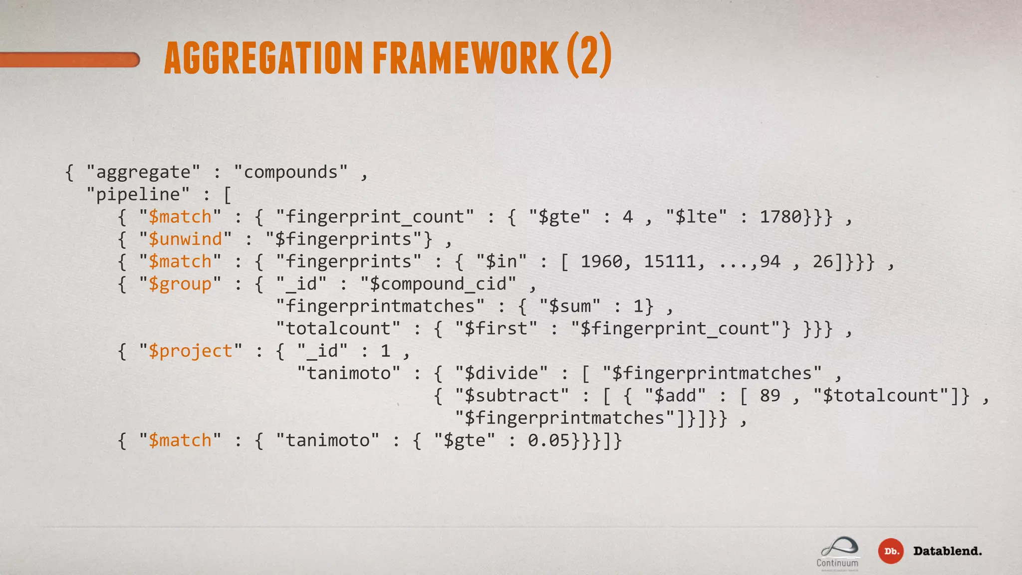 aggregationframework(2) {  "aggregate"  :  "compounds"  ,      "pipeline"  :  [            {  "$match"  :  {  "fingerprint_count"  :  {  "$gte"  :  4  ,  "$lte"  :  1780}}}  ,            {  "$unwind"  :  "$fingerprints"}  ,            {  "$match"  :  {  "fingerprints"  :  {  "$in"  :  [  1960,  15111,  ...,94  ,  26]}}}  ,              {  "$group"  :  {  "_id"  :  "$compound_cid"  ,                                          "fingerprintmatches"  :  {  "$sum"  :  1}  ,                                          "totalcount"  :  {  "$first"  :  "$fingerprint_count"}  }}}  ,              {  "$project"  :  {  "_id"  :  1  ,                                              "tanimoto"  :  {  "$divide"  :  [  "$fingerprintmatches"  ,                                                                        {  "$subtract"  :  [  {  "$add"  :  [  89  ,  "$totalcount"]}  ,                                                                            "$fingerprintmatches"]}]}}  ,            {  "$match"  :  {  "tanimoto"  :  {  "$gte"  :  0.05}}}]}                               