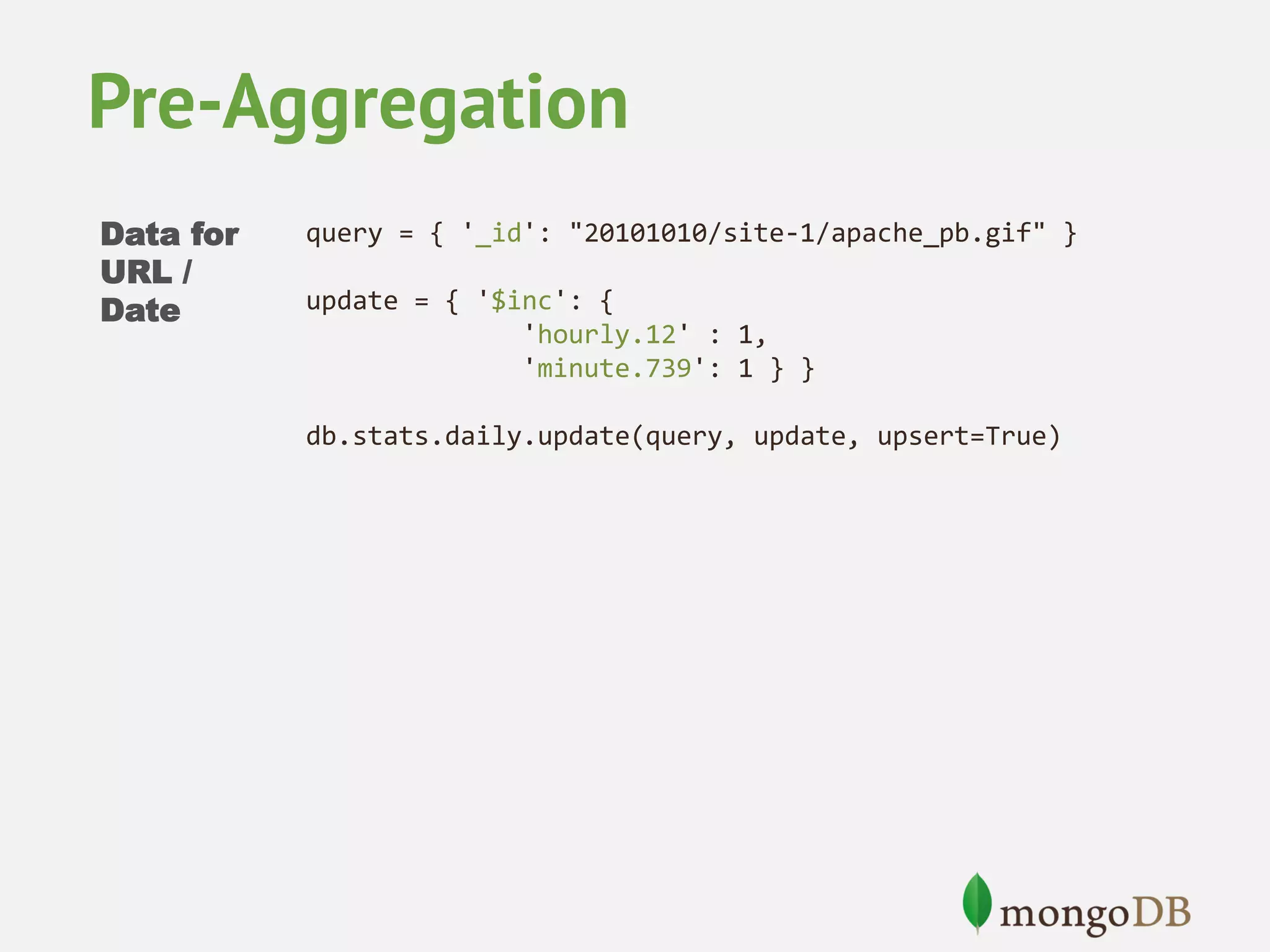 Pre-Aggregation Data for URL / Date query = { '_id': "20101010/site-1/apache_pb.gif" } update = { '$inc': { 'hourly.12' : 1, 'minute.739': 1 } } db.stats.daily.update(query, update, upsert=True) 