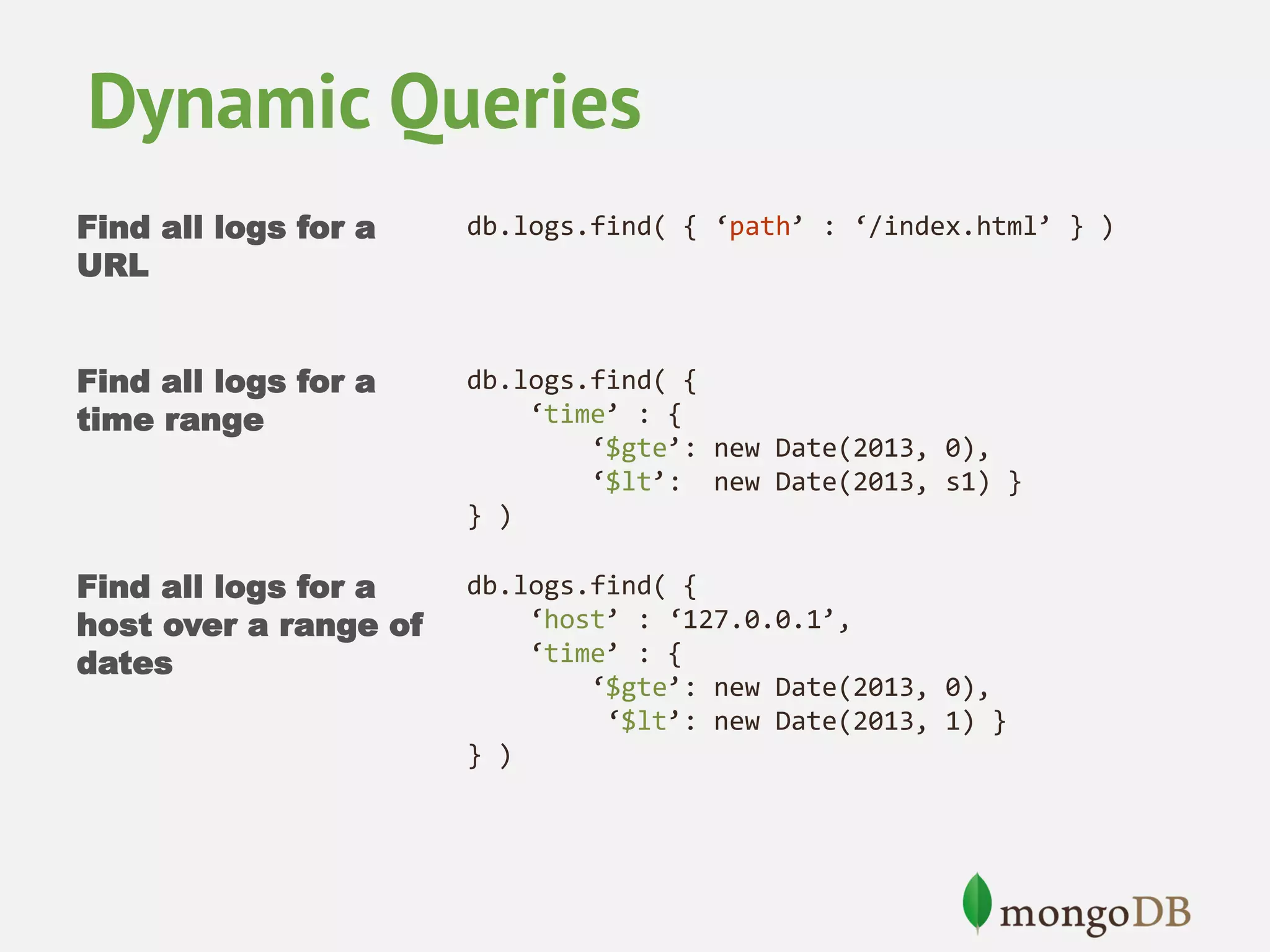Dynamic Queries Find all logs for a URL db.logs.find( { ‘path’ : ‘/index.html’ } ) Find all logs for a time range db.logs.find( { ‘time’ : { ‘$gte’: new Date(2013, 0), ‘$lt’: new Date(2013, s1) } } ) Find all logs for a host over a range of dates db.logs.find( { ‘host’ : ‘127.0.0.1’, ‘time’ : { ‘$gte’: new Date(2013, 0), ‘$lt’: new Date(2013, 1) } } ) 