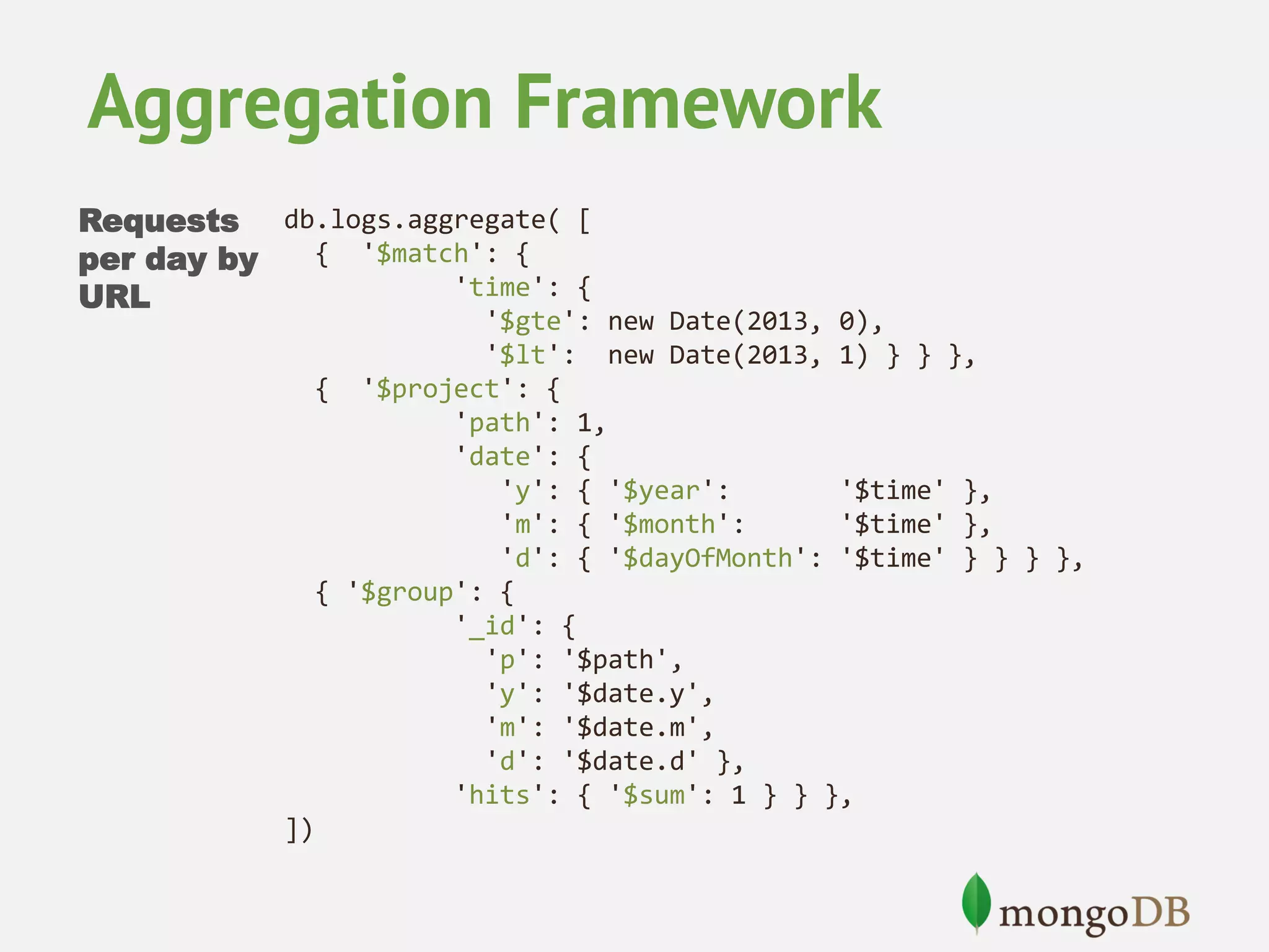 Aggregation Framework Requests db.logs.aggregate( [ { '$match': { per day by 'time': { URL '$gte': new Date(2013, 0), '$lt': new Date(2013, 1) } } }, { '$project': { 'path': 1, 'date': { 'y': { '$year': '$time' }, 'm': { '$month': '$time' }, 'd': { '$dayOfMonth': '$time' } } } }, { '$group': { '_id': { 'p': '$path', 'y': '$date.y', 'm': '$date.m', 'd': '$date.d' }, 'hits': { '$sum': 1 } } }, ]) 