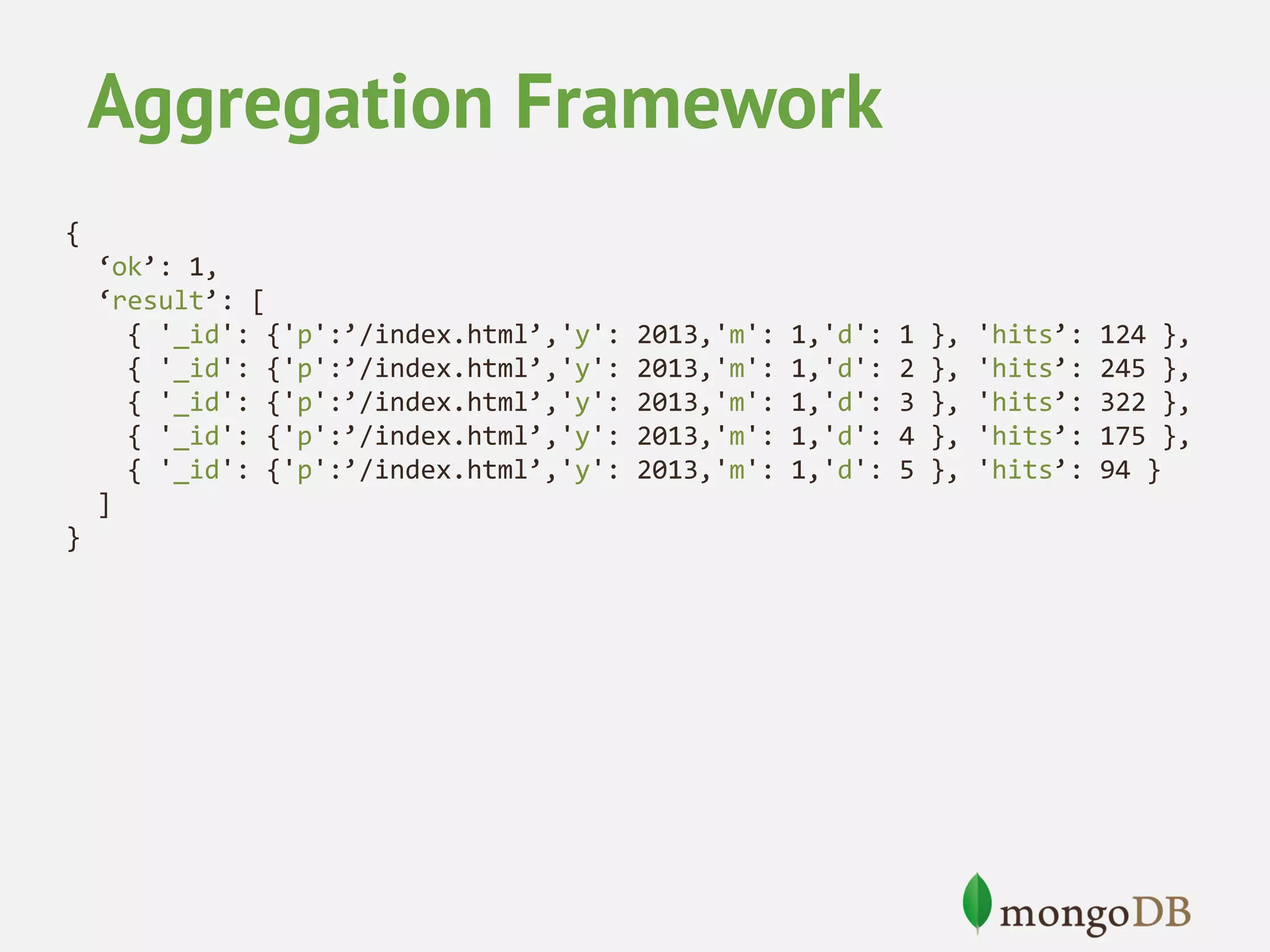 Aggregation Framework { ‘ok’: 1, ‘result’: [ { '_id': {'p':’/index.html’,'y': { '_id': {'p':’/index.html’,'y': { '_id': {'p':’/index.html’,'y': { '_id': {'p':’/index.html’,'y': { '_id': {'p':’/index.html’,'y': ] } 2013,'m': 2013,'m': 2013,'m': 2013,'m': 2013,'m': 1,'d': 1,'d': 1,'d': 1,'d': 1,'d': 1 2 3 4 5 }, }, }, }, }, 'hits’: 'hits’: 'hits’: 'hits’: 'hits’: 124 }, 245 }, 322 }, 175 }, 94 } 