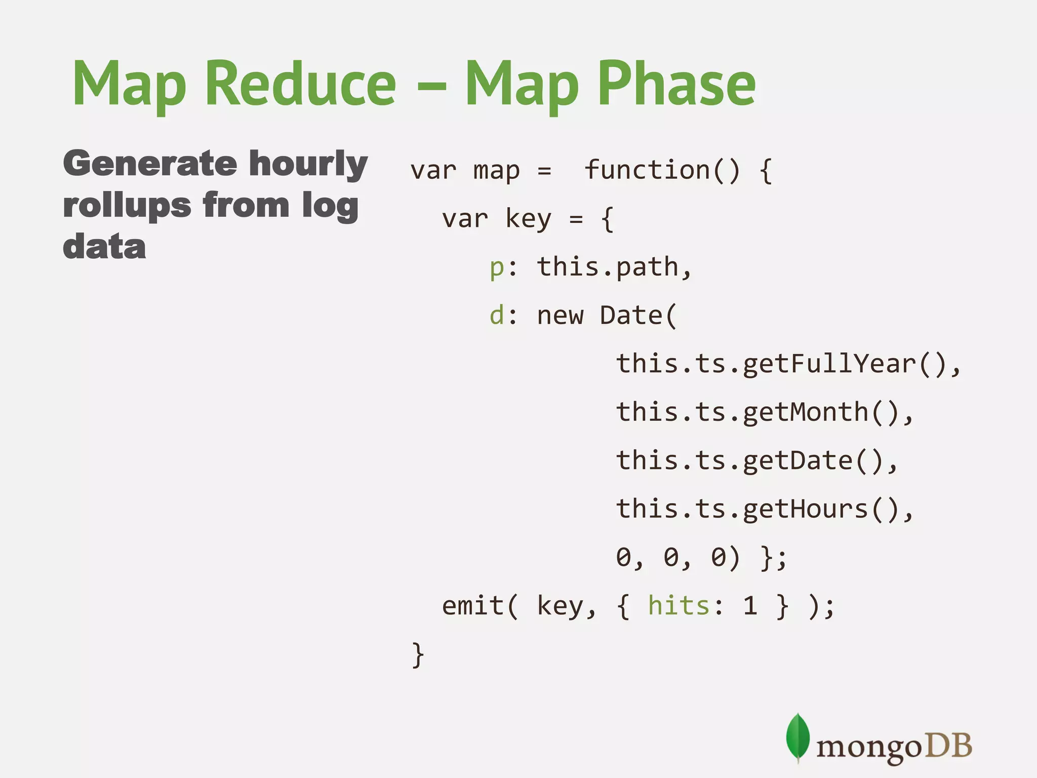 Map Reduce – Map Phase Generate hourly rollups from log data var map = function() { var key = { p: this.path, d: new Date( this.ts.getFullYear(), this.ts.getMonth(), this.ts.getDate(), this.ts.getHours(), 0, 0, 0) }; emit( key, { hits: 1 } ); } 