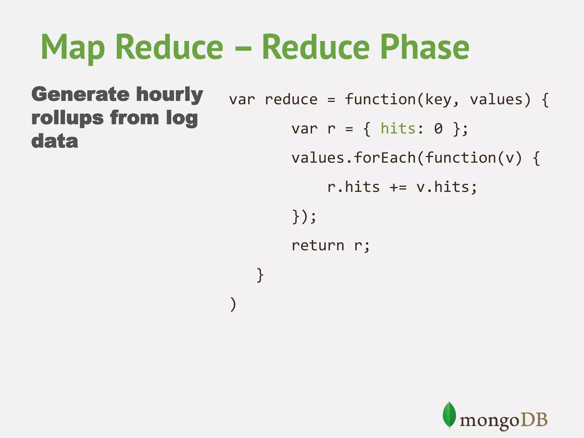 Map Reduce – Reduce Phase Generate hourly rollups from log data var reduce = function(key, values) { var r = { hits: 0 }; values.forEach(function(v) { r.hits += v.hits; }); return r; } ) 