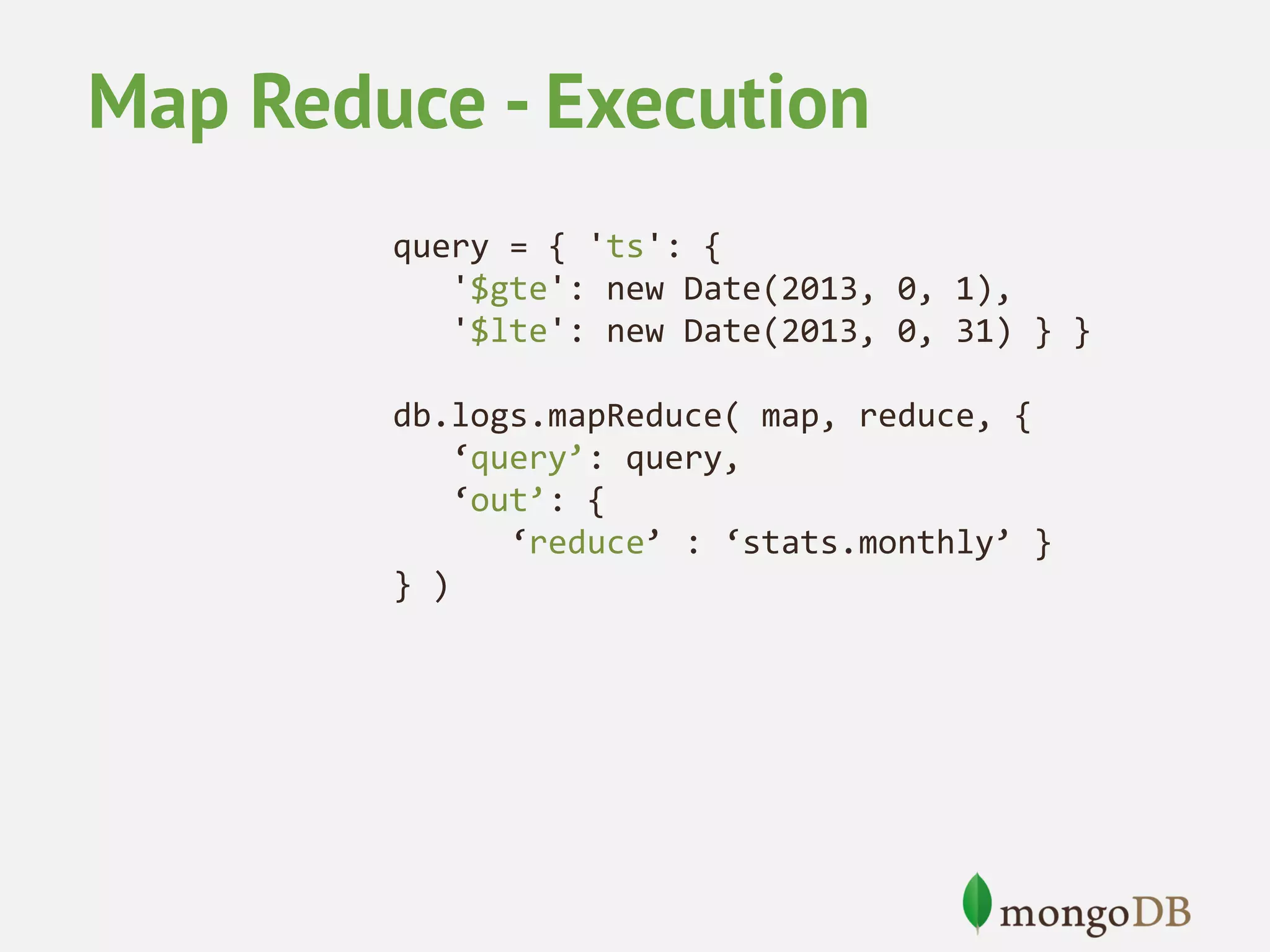 Map Reduce - Execution query = { 'ts': { '$gte': new Date(2013, 0, 1), '$lte': new Date(2013, 0, 31) } } db.logs.mapReduce( map, reduce, { ‘query’: query, ‘out’: { ‘reduce’ : ‘stats.monthly’ } } ) 