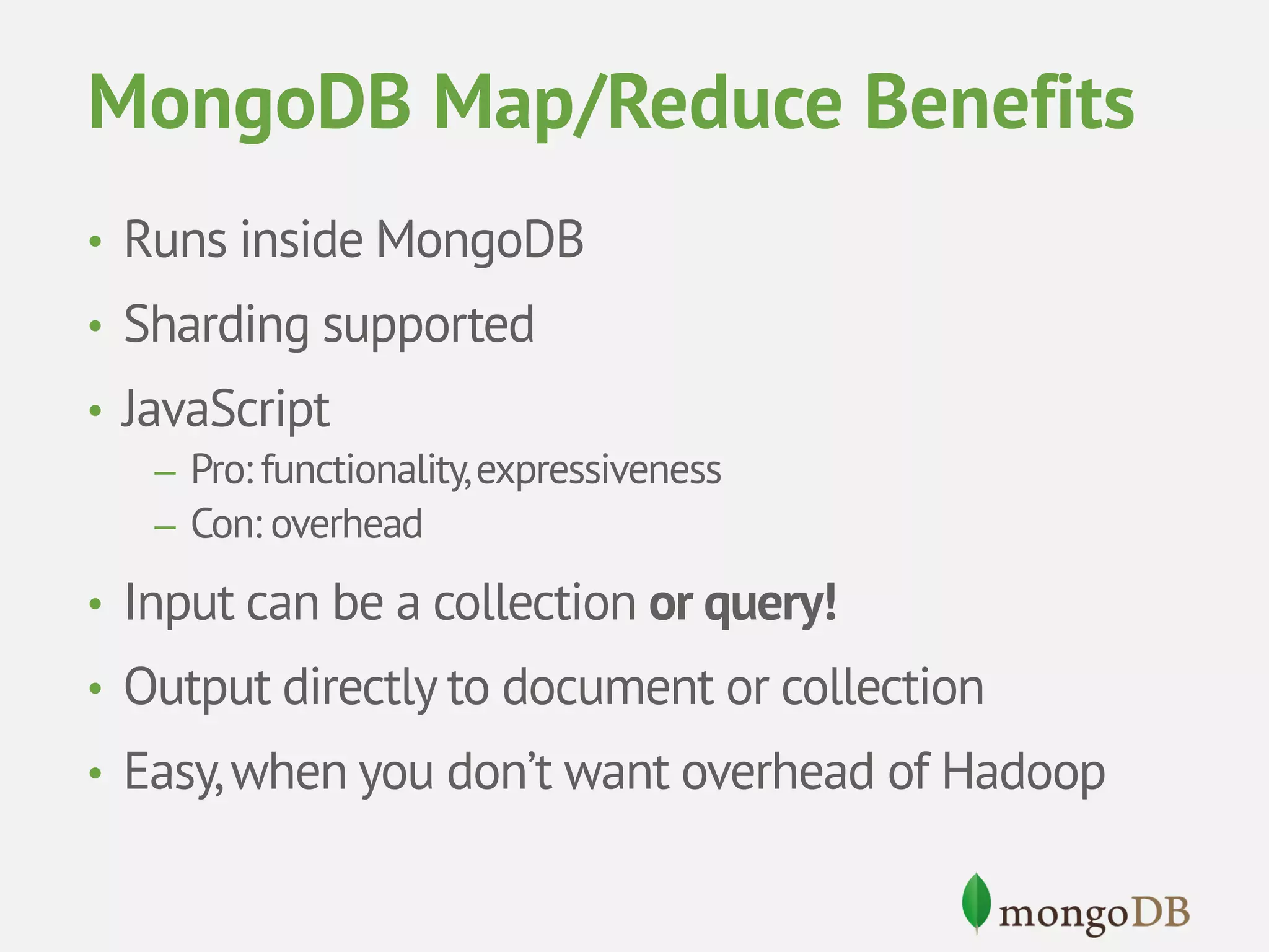 MongoDB Map/Reduce Benefits • Runs inside MongoDB • Sharding supported • JavaScript – Pro: functionality, expressiveness – Con: overhead • Input can be a collection or query! • Output directly to document or collection • Easy, when you don’t want overhead of Hadoop 