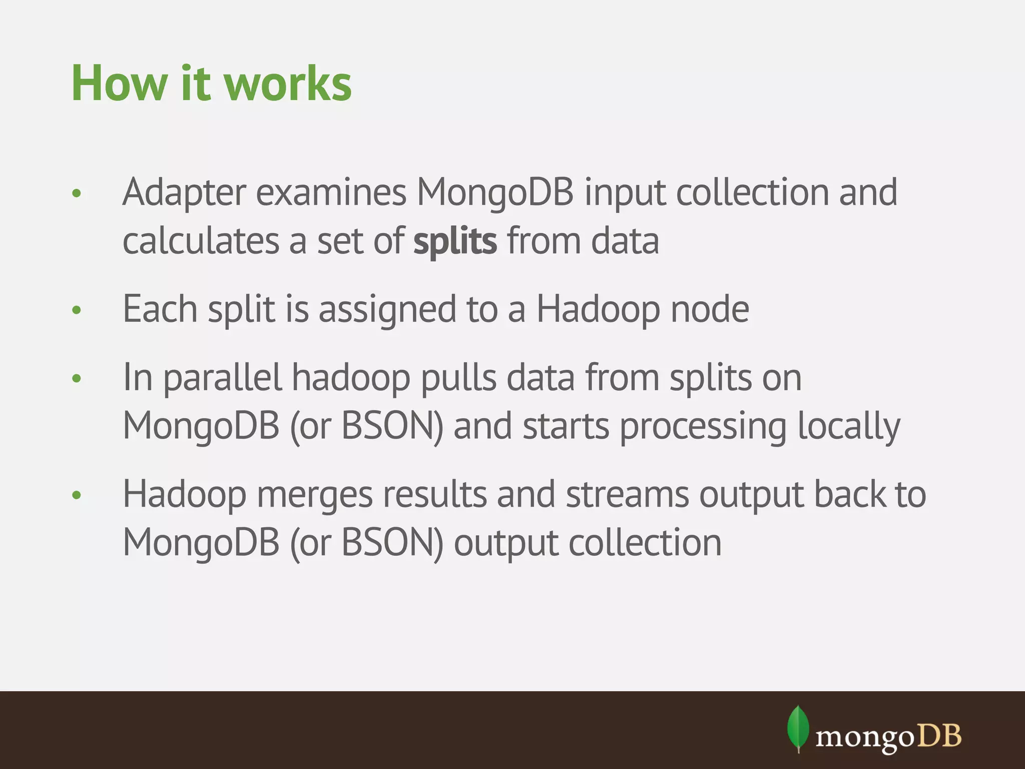 How it works • Adapter examines MongoDB input collection and calculates a set of splits from data • Each split is assigned to a Hadoop node • In parallel hadoop pulls data from splits on MongoDB (or BSON) and starts processing locally • Hadoop merges results and streams output back to MongoDB (or BSON) output collection 