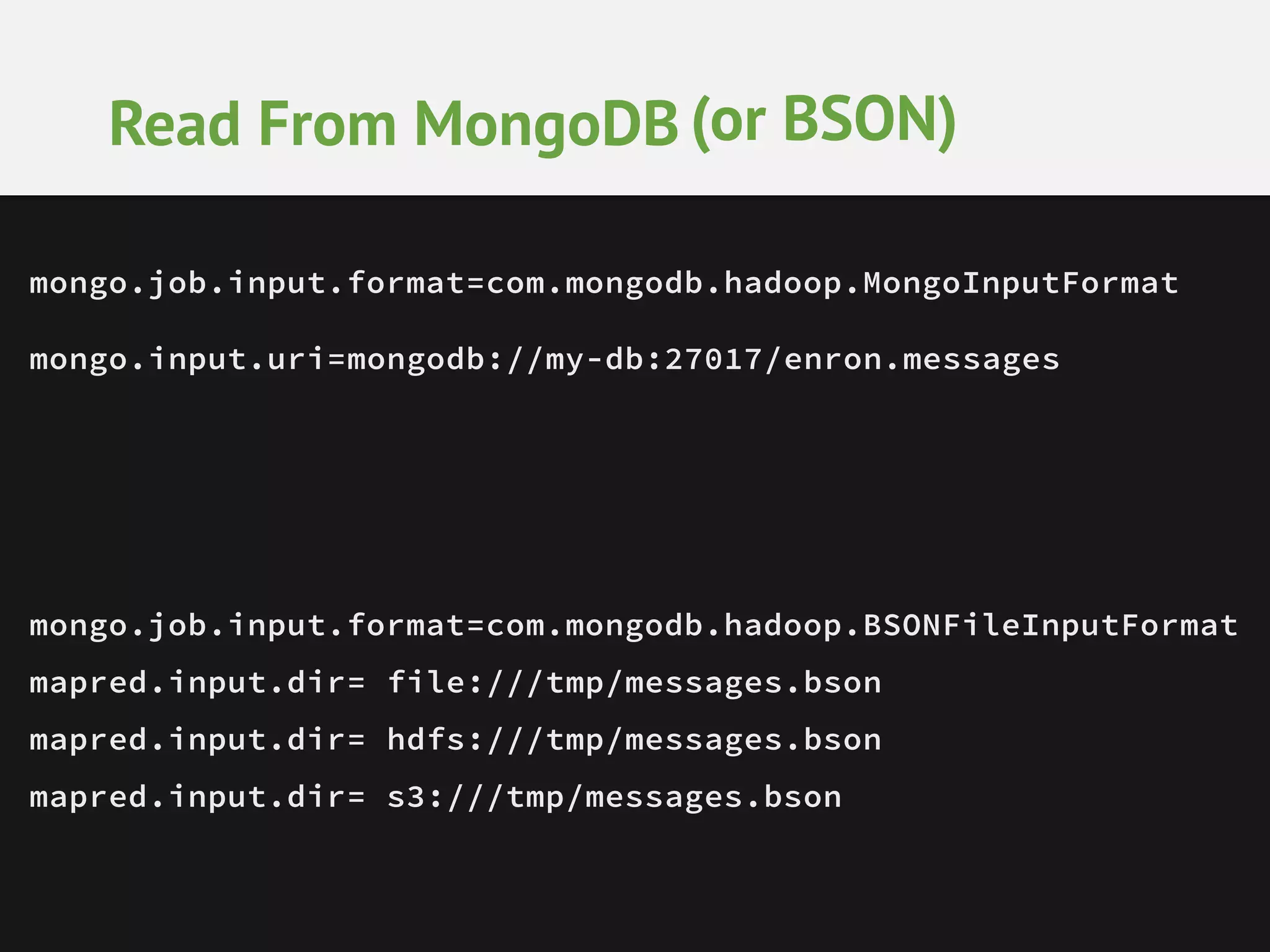 Read From MongoDB (or BSON) mongo.job.input.format=com.mongodb.hadoop.MongoInputFormat mongo.input.uri=mongodb://my-db:27017/enron.messages mongo.job.input.format=com.mongodb.hadoop.BSONFileInputFormat mapred.input.dir= file:///tmp/messages.bson mapred.input.dir= hdfs:///tmp/messages.bson mapred.input.dir= s3:///tmp/messages.bson 
