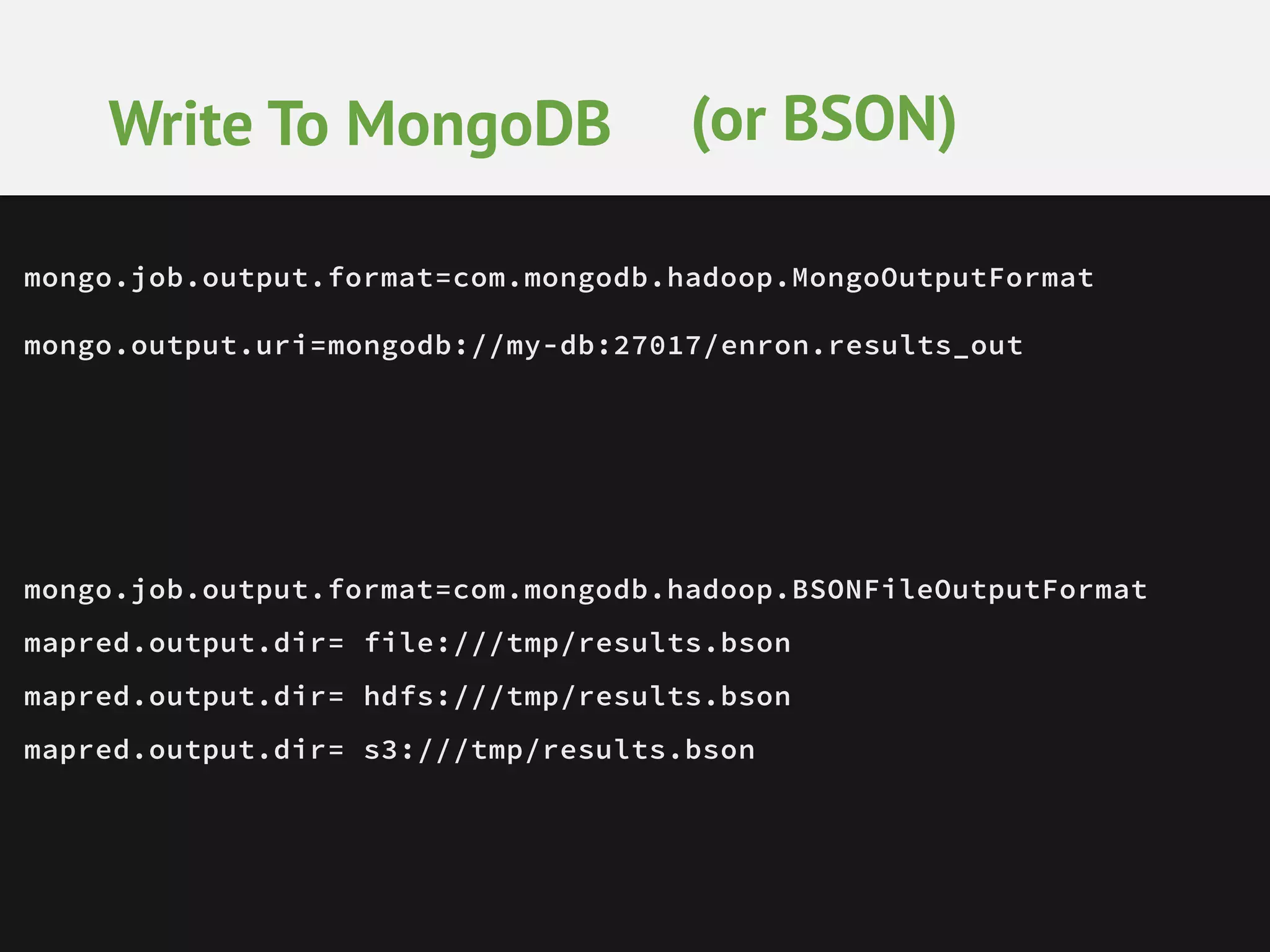 Write To MongoDB (or BSON) mongo.job.output.format=com.mongodb.hadoop.MongoOutputFormat mongo.output.uri=mongodb://my-db:27017/enron.results_out mongo.job.output.format=com.mongodb.hadoop.BSONFileOutputFormat mapred.output.dir= file:///tmp/results.bson mapred.output.dir= hdfs:///tmp/results.bson mapred.output.dir= s3:///tmp/results.bson 