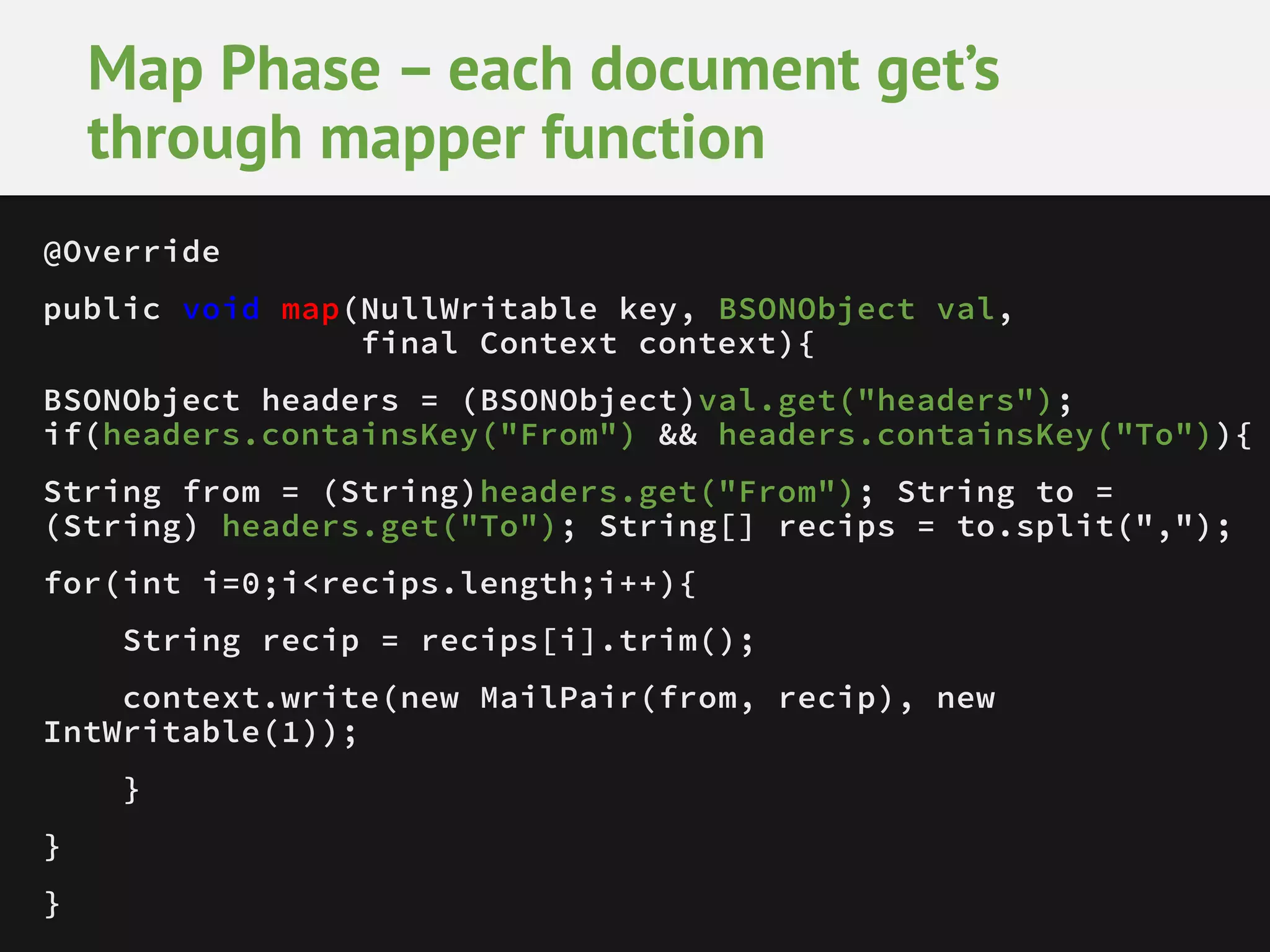 Map Phase – each document get’s through mapper function @Override public void map(NullWritable key, BSONObject val, final Context context){ BSONObject headers = (BSONObject)val.get("headers"); if(headers.containsKey("From") && headers.containsKey("To")){ String from = (String)headers.get("From"); String to = (String) headers.get("To"); String[] recips = to.split(","); for(int i=0;i<recips.length;i++){ String recip = recips[i].trim(); context.write(new MailPair(from, recip), new IntWritable(1)); } } } 