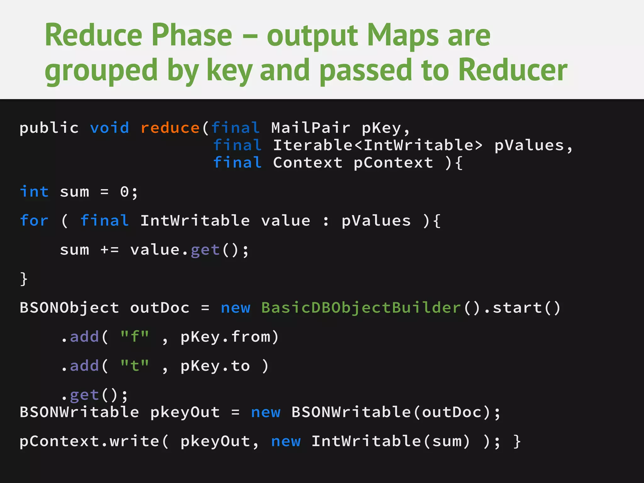 Reduce Phase – output Maps are grouped by key and passed to Reducer public void reduce(final MailPair pKey, final Iterable<IntWritable> pValues, final Context pContext ){ int sum = 0; for ( final IntWritable value : pValues ){ sum += value.get(); } BSONObject outDoc = new BasicDBObjectBuilder().start() .add( "f" , pKey.from) .add( "t" , pKey.to ) .get(); BSONWritable pkeyOut = new BSONWritable(outDoc); pContext.write( pkeyOut, new IntWritable(sum) ); } 