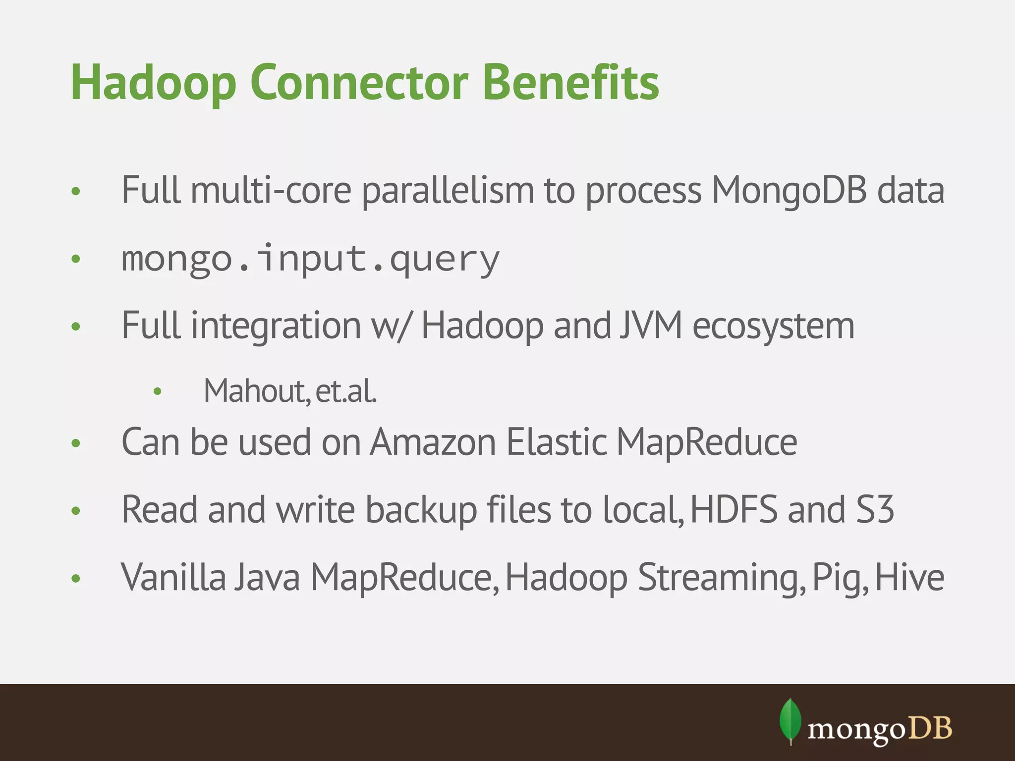 Hadoop Connector Benefits • Full multi-core parallelism to process MongoDB data • mongo.input.query • Full integration w/ Hadoop and JVM ecosystem • Mahout, et.al. • Can be used on Amazon Elastic MapReduce • Read and write backup files to local, HDFS and S3 • Vanilla Java MapReduce, Hadoop Streaming, Pig, Hive 