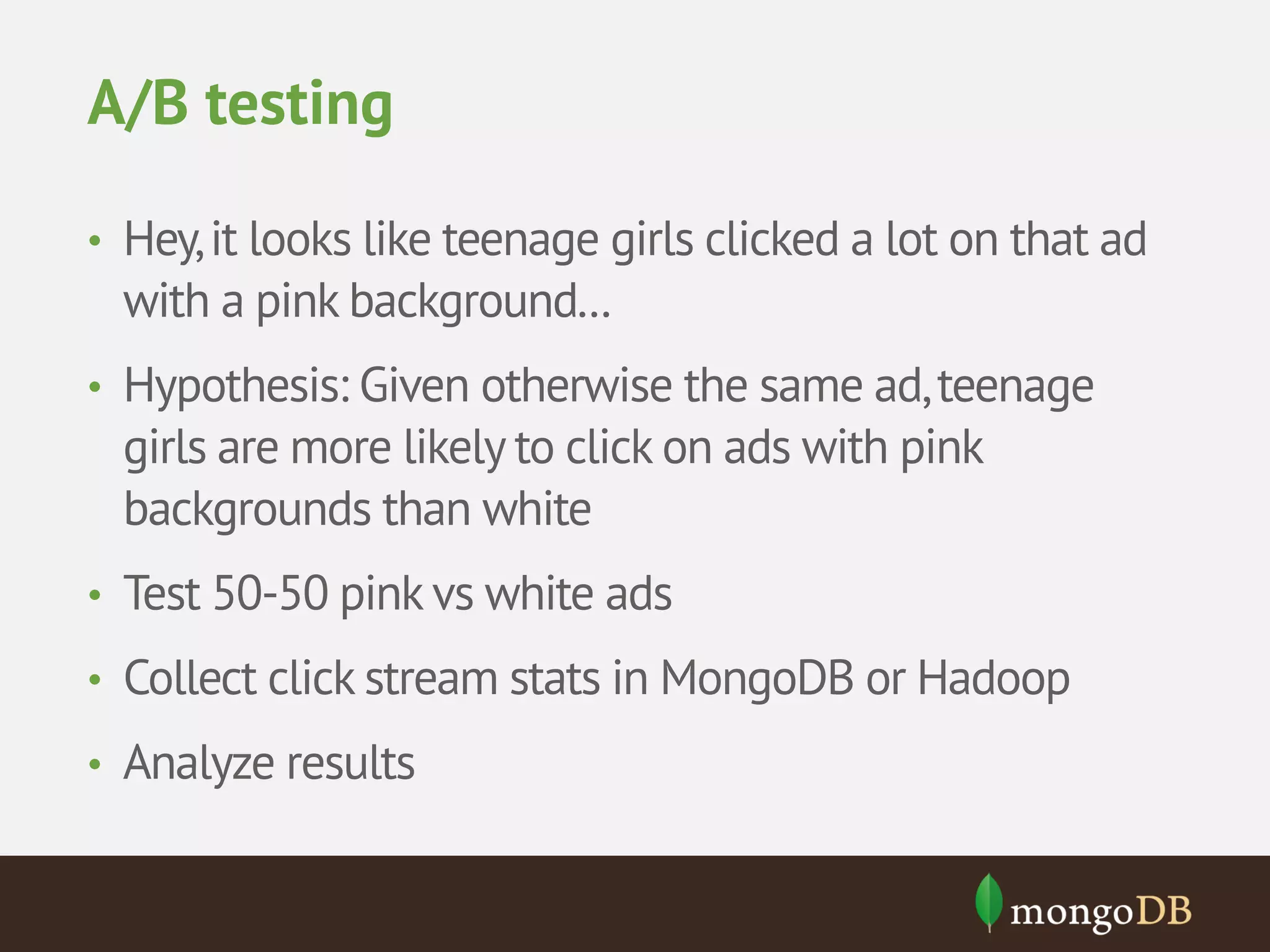 A/B testing • Hey, it looks like teenage girls clicked a lot on that ad with a pink background... • Hypothesis: Given otherwise the same ad, teenage girls are more likely to click on ads with pink backgrounds than white • Test 50-50 pink vs white ads • Collect click stream stats in MongoDB or Hadoop • Analyze results 