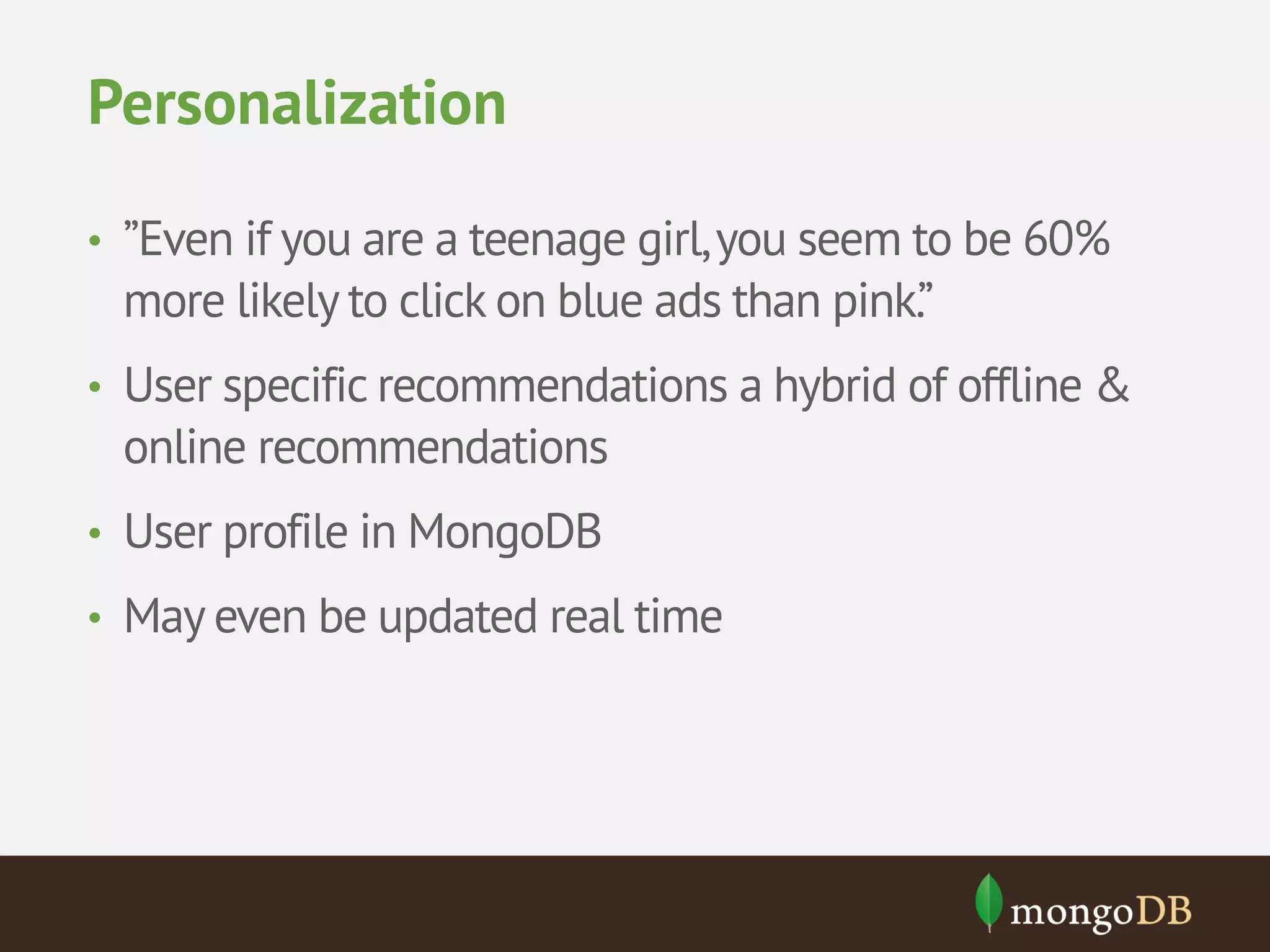 Personalization • ”Even if you are a teenage girl, you seem to be 60% more likely to click on blue ads than pink.” • User specific recommendations a hybrid of offline & online recommendations • User profile in MongoDB • May even be updated real time 