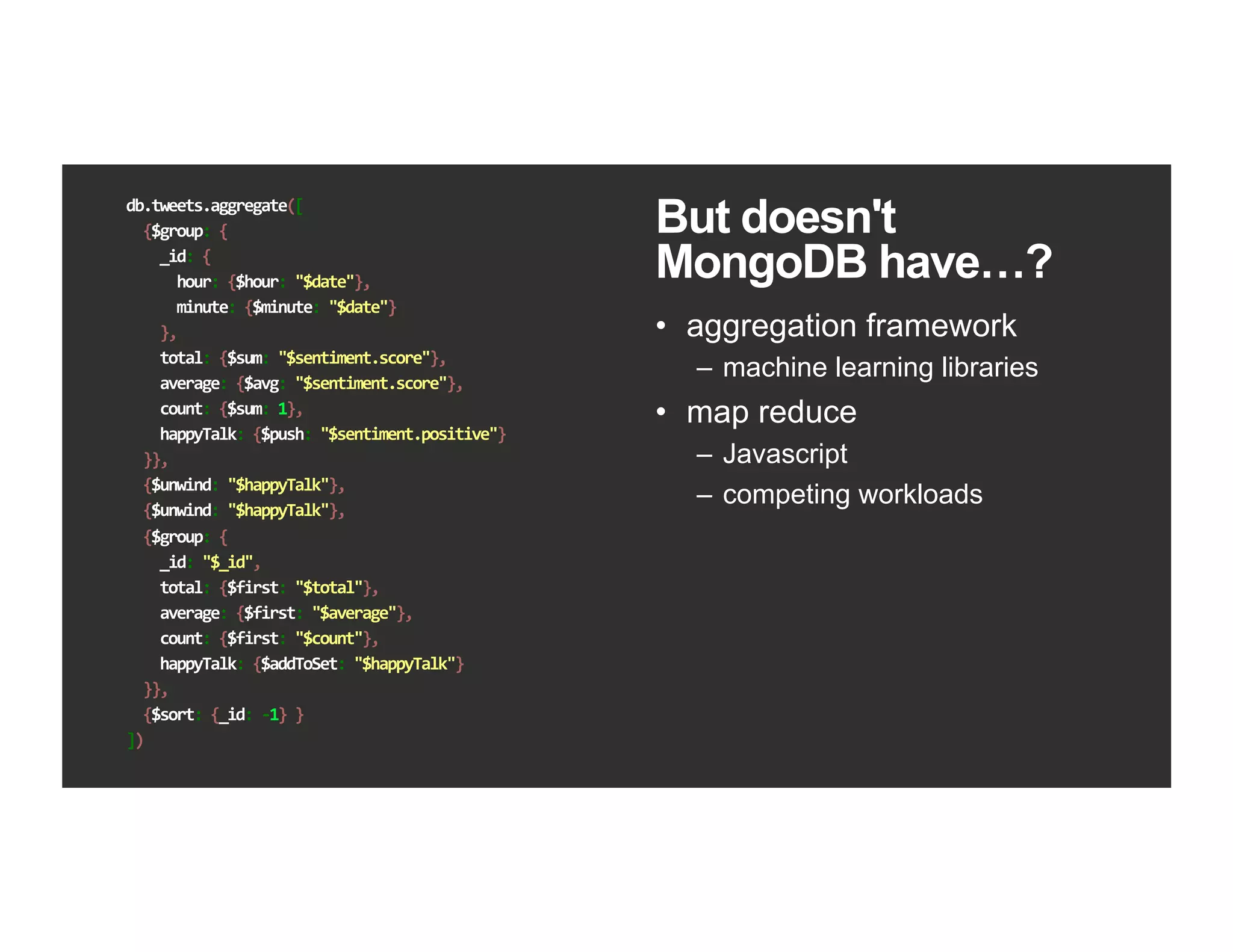 db.tweets.aggregate([	
		{$group:	{	
				_id:	{	
						hour:	{$hour:	"$date"},	
						minute:	{$minute:	"$date"}	
				},	
				total:	{$sum:	"$sentiment.score"},	
				average:	{$avg:	"$sentiment.score"},	
				count:	{$sum:	1},	
				happyTalk:	{$push:	"$sentiment.positive"}	
		}},	
		{$unwind:	"$happyTalk"},	
		{$unwind:	"$happyTalk"},	
		{$group:	{	
				_id:	"$_id",	
				total:	{$first:	"$total"},	
				average:	{$first:	"$average"},	
				count:	{$first:	"$count"},	
				happyTalk:	{$addToSet:	"$happyTalk"}	
		}},	
		{$sort:	{_id:	-1}	}	
])	
But doesn't
MongoDB have…?
•  aggregation framework
–  machine learning libraries
•  map reduce
–  Javascript
–  competing workloads
 