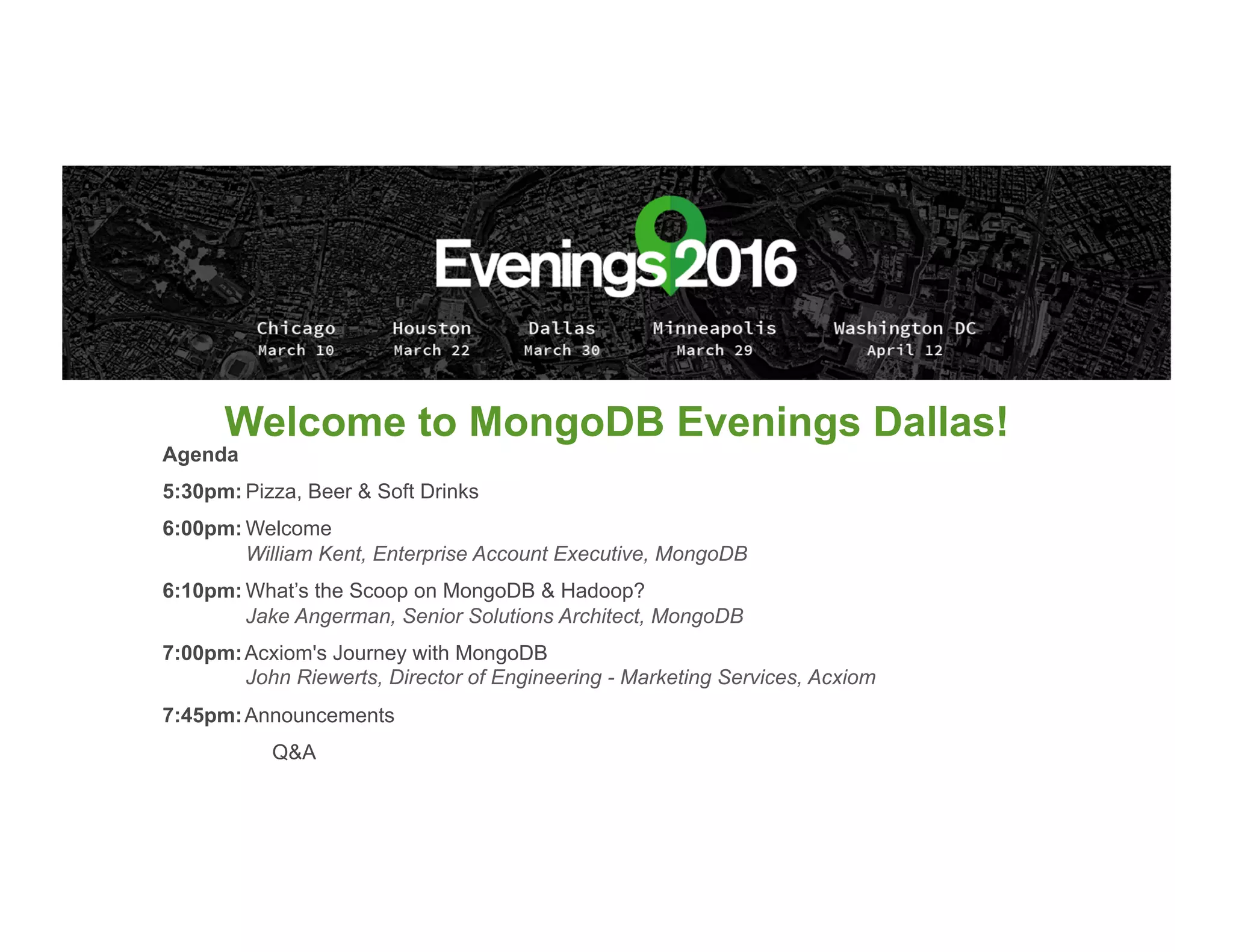 Welcome to MongoDB Evenings Dallas!
Agenda
5:30pm: Pizza, Beer & Soft Drinks
6:00pm: Welcome
William Kent, Enterprise Account Executive, MongoDB
6:10pm: What’s the Scoop on MongoDB & Hadoop?
Jake Angerman, Senior Solutions Architect, MongoDB
7:00pm:Acxiom's Journey with MongoDB
John Riewerts, Director of Engineering - Marketing Services, Acxiom
7:45pm:Announcements
Q&A
 