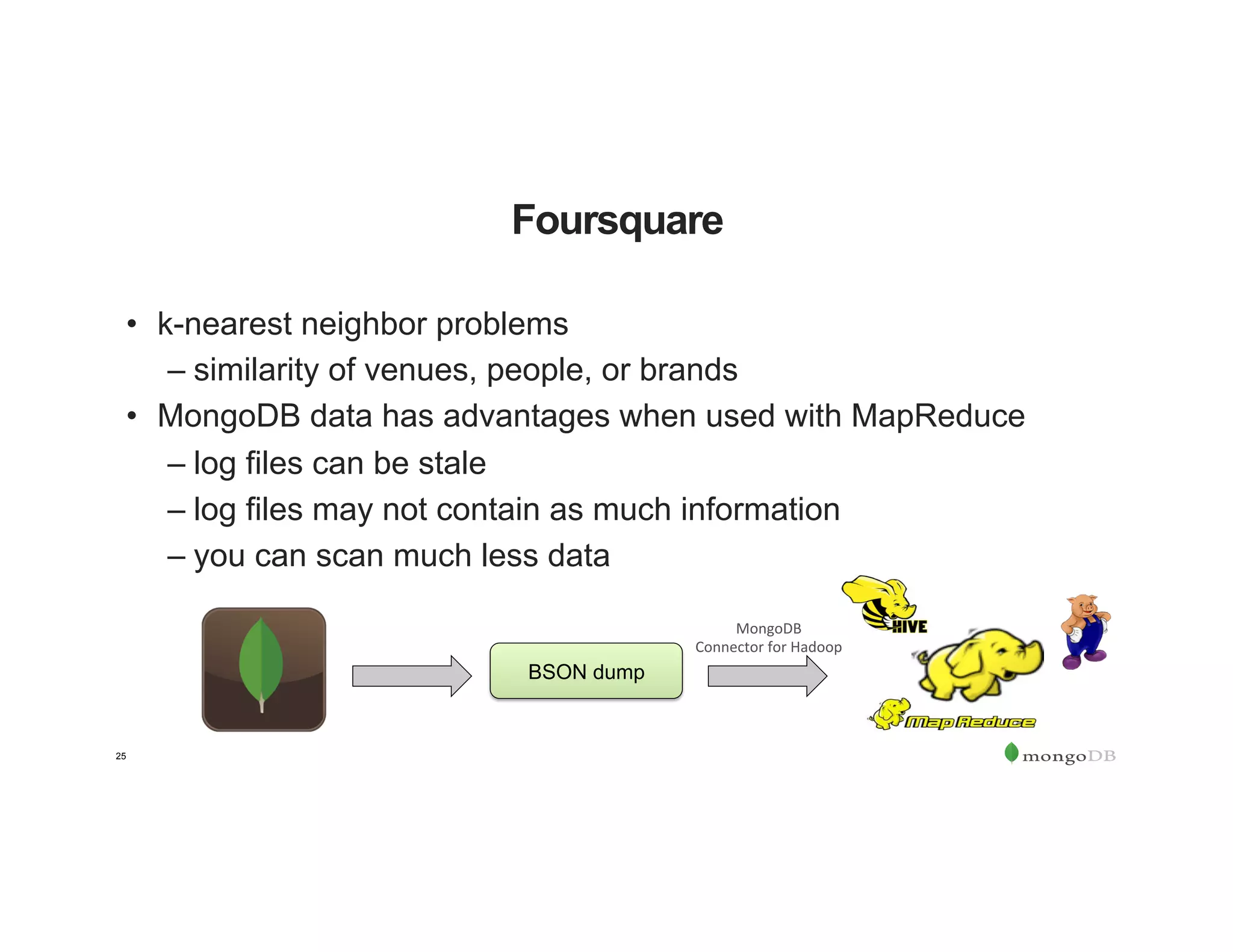 25
Foursquare
•  k-nearest neighbor problems
– similarity of venues, people, or brands
•  MongoDB data has advantages when used with MapReduce
– log files can be stale
– log files may not contain as much information
– you can scan much less data
BSON dump
MongoDB		
Connector	for	Hadoop	
 