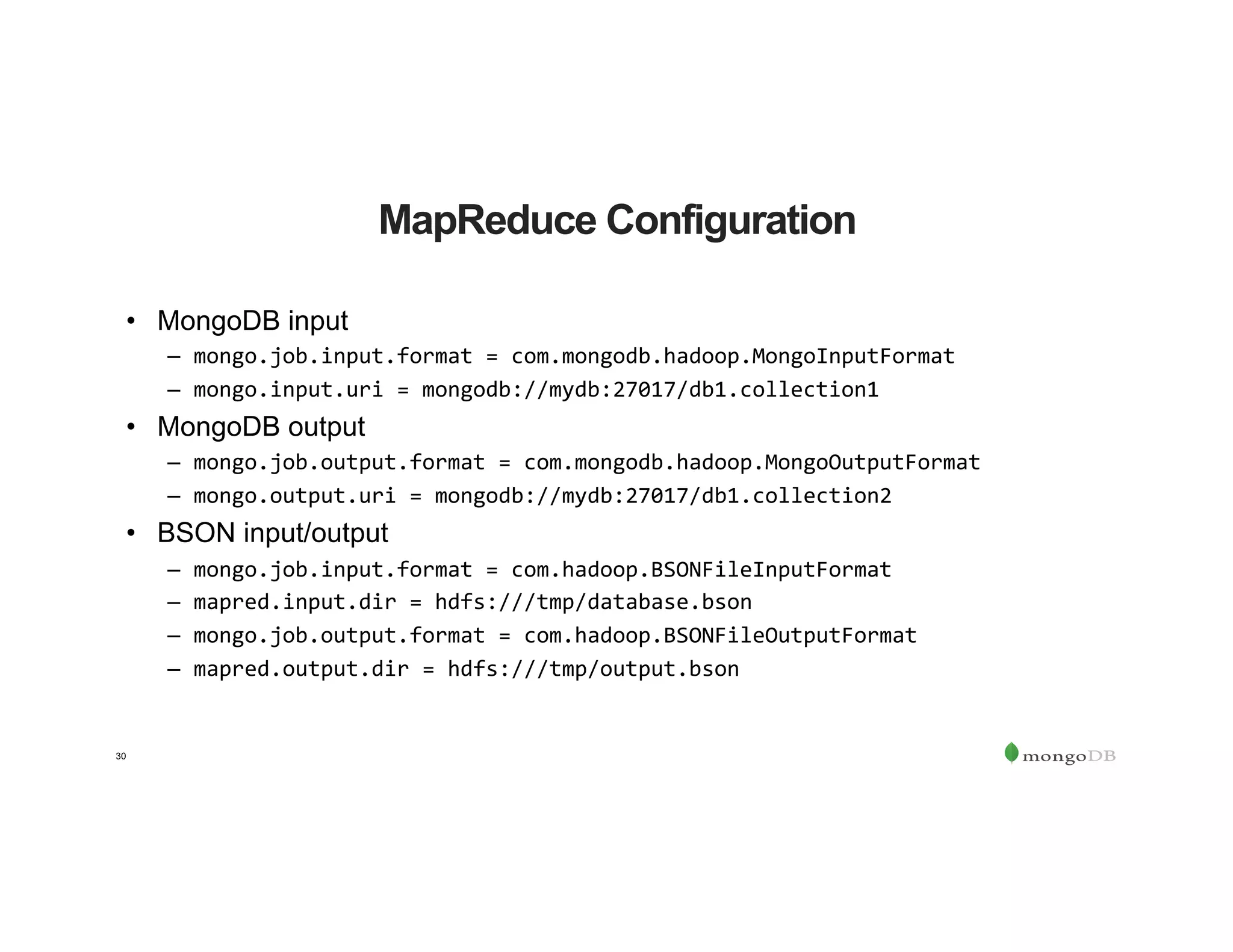 30
MapReduce Configuration
•  MongoDB input
–  mongo.job.input.format	=	com.mongodb.hadoop.MongoInputFormat	
–  mongo.input.uri	=	mongodb://mydb:27017/db1.collection1	
•  MongoDB output
–  mongo.job.output.format	=	com.mongodb.hadoop.MongoOutputFormat	
–  mongo.output.uri	=	mongodb://mydb:27017/db1.collection2	
•  BSON input/output
–  mongo.job.input.format	=	com.hadoop.BSONFileInputFormat	
–  mapred.input.dir	=	hdfs:///tmp/database.bson	
–  mongo.job.output.format	=	com.hadoop.BSONFileOutputFormat	
–  mapred.output.dir	=	hdfs:///tmp/output.bson	
 
