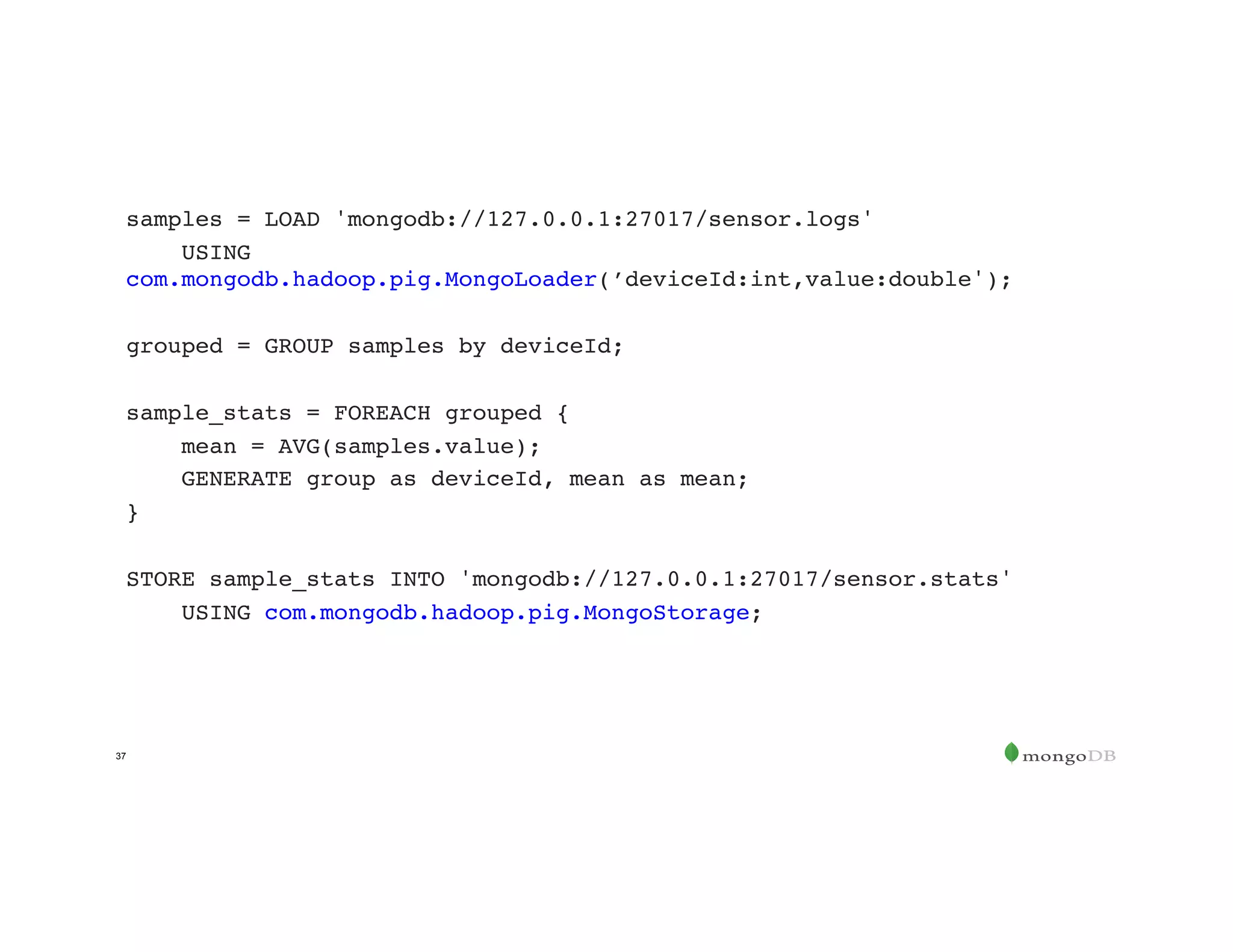 37
samples = LOAD 'mongodb://127.0.0.1:27017/sensor.logs'
USING
com.mongodb.hadoop.pig.MongoLoader(’deviceId:int,value:double');
grouped = GROUP samples by deviceId;
sample_stats = FOREACH grouped {
mean = AVG(samples.value);
GENERATE group as deviceId, mean as mean;
}
STORE sample_stats INTO 'mongodb://127.0.0.1:27017/sensor.stats'
USING com.mongodb.hadoop.pig.MongoStorage;
 