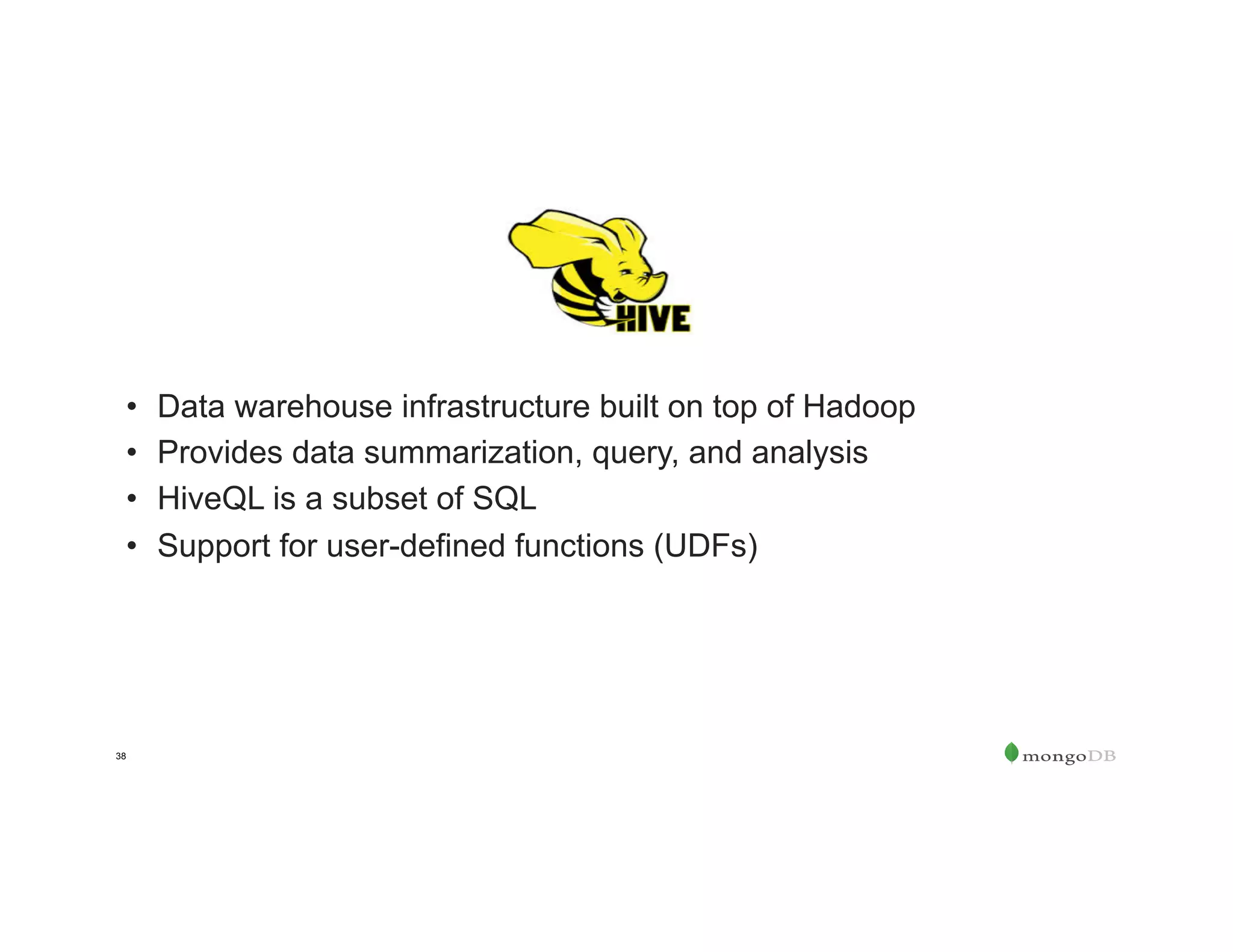 38
•  Data warehouse infrastructure built on top of Hadoop
•  Provides data summarization, query, and analysis
•  HiveQL is a subset of SQL
•  Support for user-defined functions (UDFs)
 