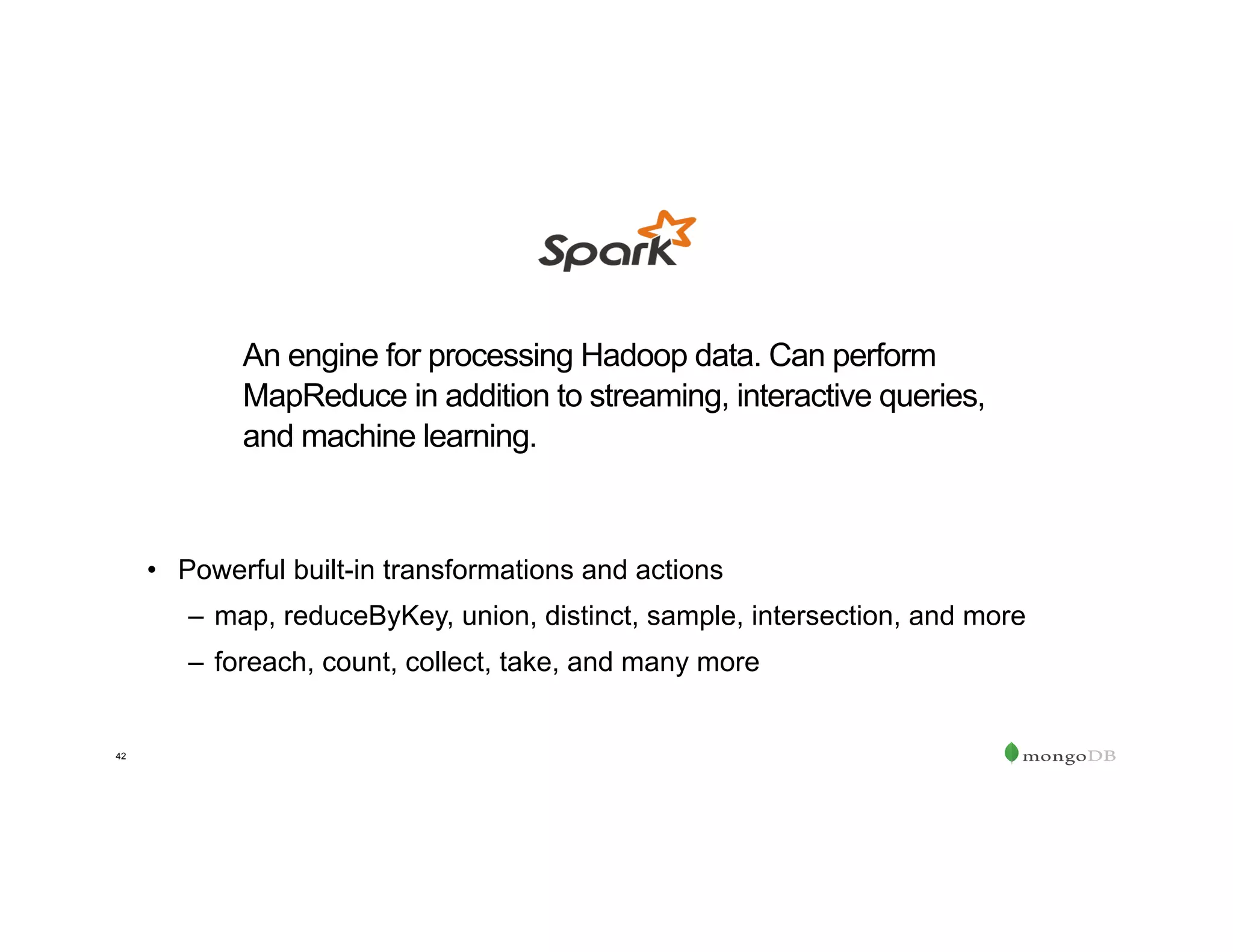 42
•  Powerful built-in transformations and actions
–  map, reduceByKey, union, distinct, sample, intersection, and more
–  foreach, count, collect, take, and many more
An engine for processing Hadoop data. Can perform
MapReduce in addition to streaming, interactive queries,
and machine learning.
 