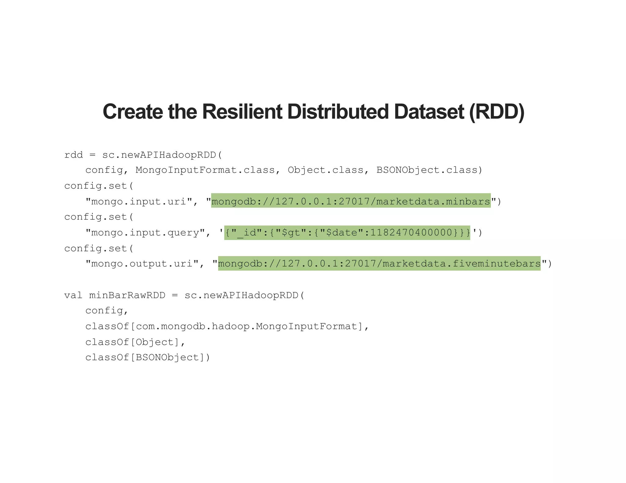 Create the Resilient Distributed Dataset (RDD)
rdd = sc.newAPIHadoopRDD(
config, MongoInputFormat.class, Object.class, BSONObject.class)
config.set(
"mongo.input.uri", "mongodb://127.0.0.1:27017/marketdata.minbars")
config.set(
"mongo.input.query", '{"_id":{"$gt":{"$date":1182470400000}}}')
config.set(
"mongo.output.uri", "mongodb://127.0.0.1:27017/marketdata.fiveminutebars")
val minBarRawRDD = sc.newAPIHadoopRDD(
config,
classOf[com.mongodb.hadoop.MongoInputFormat],
classOf[Object],
classOf[BSONObject])
 