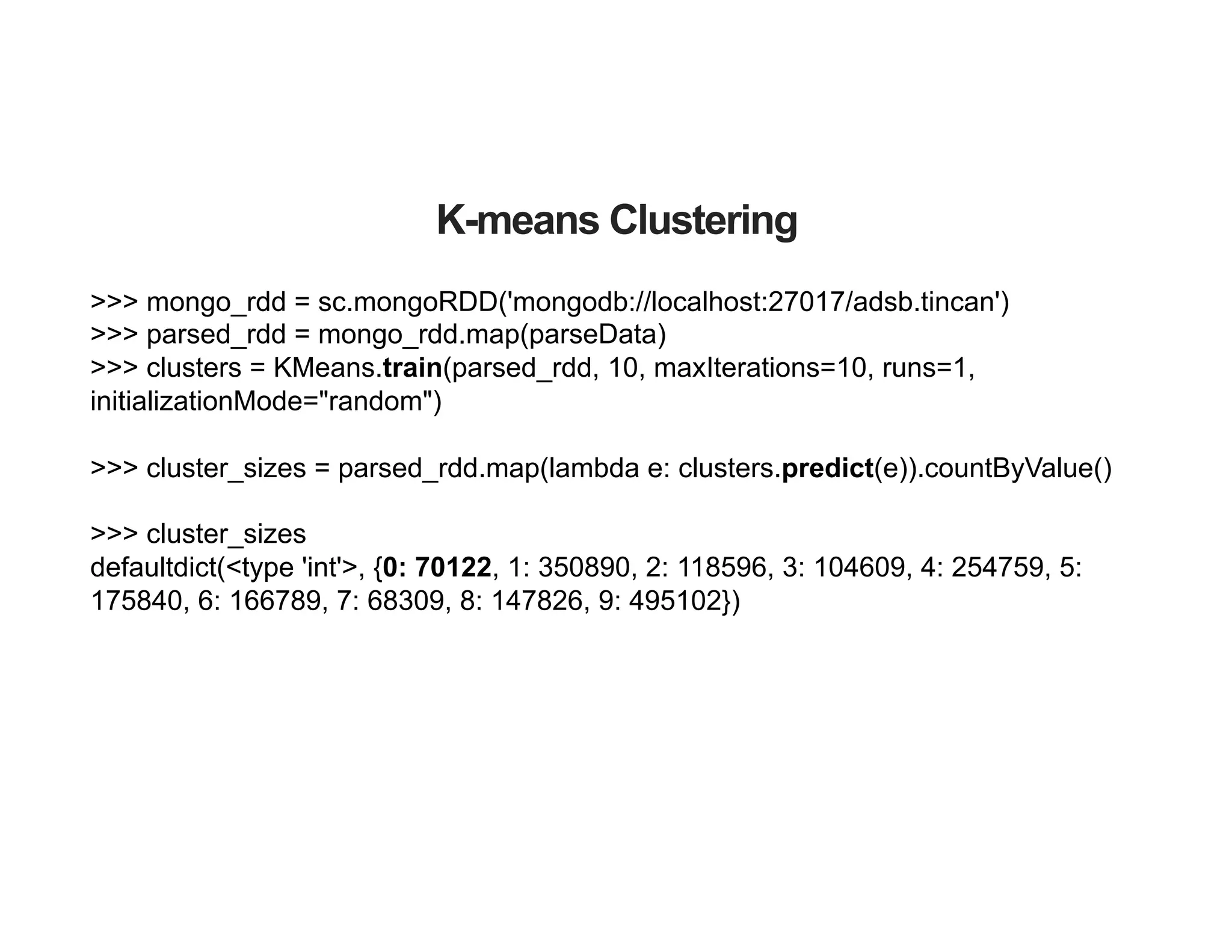>>> mongo_rdd = sc.mongoRDD('mongodb://localhost:27017/adsb.tincan')
>>> parsed_rdd = mongo_rdd.map(parseData)
>>> clusters = KMeans.train(parsed_rdd, 10, maxIterations=10, runs=1,
initializationMode="random")
>>> cluster_sizes = parsed_rdd.map(lambda e: clusters.predict(e)).countByValue()
>>> cluster_sizes
defaultdict(<type 'int'>, {0: 70122, 1: 350890, 2: 118596, 3: 104609, 4: 254759, 5:
175840, 6: 166789, 7: 68309, 8: 147826, 9: 495102})
K-means Clustering
 