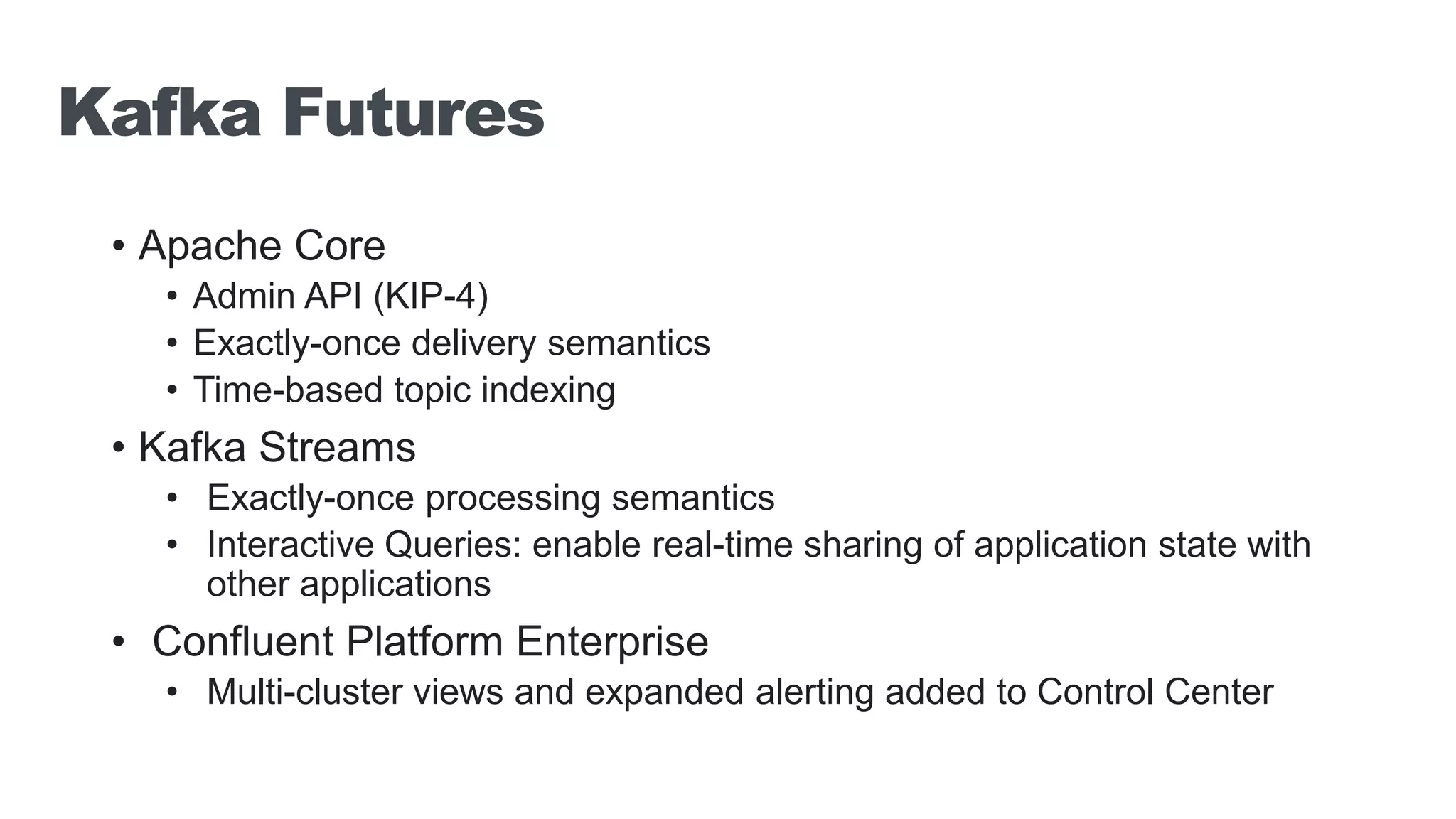 Kafka Futures • Apache Core • Admin API (KIP-4) • Exactly-once delivery semantics • Time-based topic indexing • Kafka Streams • Exactly-once processing semantics • Interactive Queries: enable real-time sharing of application state with other applications • Confluent Platform Enterprise • Multi-cluster views and expanded alerting added to Control Center 