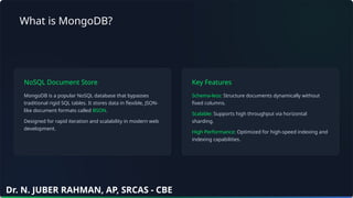 What is MongoDB?
NoSQL Document Store
MongoDB is a popular NoSQL database that bypasses
traditional rigid SQL tables. It stores data in flexible, JSON-
like document formats called BSON.
Designed for rapid iteration and scalability in modern web
development.
Key Features
Schema-less: Structure documents dynamically without
fixed columns.
Scalable: Supports high throughput via horizontal
sharding.
High Performance: Optimized for high-speed indexing and
indexing capabilities.
Dr. N. JUBER RAHMAN, AP, SRCAS - CBE
 