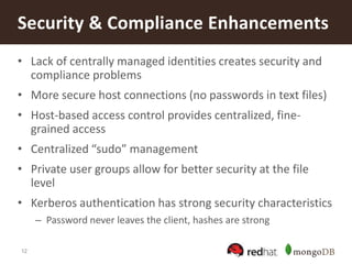 12
• Lack of centrally managed identities creates security and
compliance problems
• More secure host connections (no passwords in text files)
• Host-based access control provides centralized, fine-
grained access
• Centralized “sudo” management
• Private user groups allow for better security at the file
level
• Kerberos authentication has strong security characteristics
– Password never leaves the client, hashes are strong
Security & Compliance Enhancements
 