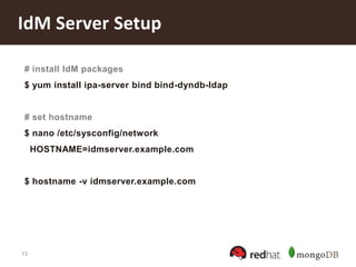 13
IdM Server Setup
# install IdM packages
$ yum install ipa-server bind bind-dyndb-ldap
# set hostname
$ nano /etc/sysconfig/network
HOSTNAME=idmserver.example.com
$ hostname -v idmserver.example.com
 